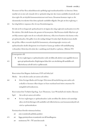 Yttrande - område 7

      På senare tid har flera utlandsbaserade spelbolag tagit marknadsandelar via Internet. Detta
      innebär att en stor och växande del av spelandet idag inte sker inom samhällets kontroll, med
      dess regler för att skydda konsumentintresset med mera. Dessutom kommer inget av det
      ekonomiska överskottet från detta spelande samhället tillgodo. Det gör att den reglering vi
445   har idag behöver anpassas efter de nya förutsättningarna.

      Ett sätt att få en fungerade spelmarknad är att öppna den idag reglerade marknaden även för
      fler aktörer. Det skulle kunna ske genom ett licenssystem. Med licensen skulle följa krav på
      att följa samma regler som de nu verkande aktörerna, vilka även framöver ska kunna verka
      på spelmarknaden. Det gäller även det statliga bolaget Svenska Spel. Konkurrensen skulle
450   ske på lika villkor avseende skydd för konsument, avkastningsregler etcetera och
      spelmarknaden skulle därigenom även framöver kunna ge intäkter till samhällsnyttig
      verksamhet. Detta kan då också ske i samklang med skydd av spelarna. (Motion 707)

      Centerpartiet vill:
          •    Se över regleringen av spelmarknaden i syfte att tillåta alla aktörer som uppfyller kraven
455            agera på spelmarknaden. Regleringens fokus bör vara återbäring till samhället och
               folkrörelserna och till vård av spelberoende.



      Reservation från Magnus Andersson, CUF och Sofia Jarl
      Media:     Att avslå den andra att-satsen och införa:
460       •      Göra Sveriges Radio och Sveriges Television till medieföretag som andra och
                 avskaffa tv-licensen vilket skapar en friare marknad med större utrymme för
                 mångfald och konkurrens.

      Reservation från Torbjörn Egerhag, Lars Thomsson, Lars Weinehall och Anders Åkesson
      Spel:      Att avslå att-satsen och införa
465       •      Se över regleringen av spelmarknaden i syfte att tillåta fler aktörer och samtidigt
                 säkra såväl återbäringen till samhället och folkrörelserna som konsumentskydd och
                 vård av spelmissbrukare

      Partistyrelsen föreslår stämman besluta:
        att     anta ovanstående politiska punkter
470     att     lägga partistyrelsens ovanstående text till handlingarna
        att     motionerna 701 – 707 anses besvarade

                                                        16
 