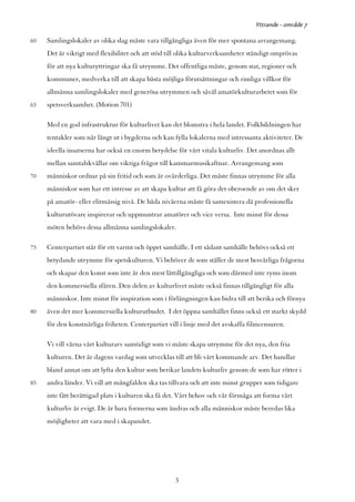 Yttrande - område 7

60   Samlingslokaler av olika slag måste vara tillgängliga även för mer spontana arrangemang.
     Det är viktigt med flexibilitet och att stöd till olika kulturverksamheter ständigt omprövas
     för att nya kulturyttringar ska få utrymme. Det offentliga måste, genom stat, regioner och
     kommuner, medverka till att skapa bästa möjliga förutsättningar och rimliga villkor för
     allmänna samlingslokaler med generösa utrymmen och såväl amatörkulturarbetet som för
65   spetsverksamhet. (Motion 701)

     Med en god infrastruktur för kulturlivet kan det blomstra i hela landet. Folkbildningen har
     tentakler som når långt ut i bygderna och kan fylla lokalerna med intressanta aktiviteter. De
     ideella insatserna har också en enorm betydelse för vårt vitala kulturliv. Det anordnas allt
     mellan samtalskvällar om viktiga frågor till kammarmusikaftnar. Arrangemang som
70   människor ordnar på sin fritid och som är ovärderliga. Det måste finnas utrymme för alla
     människor som har ett intresse av att skapa kultur att få göra det oberoende av om det sker
     på amatör- eller elitmässig nivå. De båda nivåerna måste få samexistera då professionella
     kulturutövare inspirerar och uppmuntrar amatörer och vice versa. Inte minst för dessa
     möten behövs dessa allmänna samlingslokaler.

75   Centerpartiet står för ett varmt och öppet samhälle. I ett sådant samhälle behövs också ett
     betydande utrymme för spetskulturen. Vi behöver de som ställer de mest besvärliga frågorna
     och skapar den konst som inte är den mest lättillgängliga och som därmed inte ryms inom
     den kommersiella sfären. Den delen av kulturlivet måste också finnas tillgängligt för alla
     människor. Inte minst för inspiration som i förlängningen kan bidra till att berika och förnya
80   även det mer kommersiella kulturutbudet. I det öppna samhället finns också ett starkt skydd
     för den konstnärliga friheten. Centerpartiet vill i linje med det avskaffa filmcensuren.

     Vi vill värna vårt kulturarv samtidigt som vi måste skapa utrymme för det nya, den fria
     kulturen. Det är dagens vardag som utvecklas till att bli vårt kommande arv. Det handlar
     bland annat om att lyfta den kultur som berikar landets kulturliv genom de som har rötter i
85   andra länder. Vi vill att mångfalden ska tas tillvara och att inte minst grupper som tidigare
     inte fått berättigad plats i kulturen ska få det. Vårt behov och vår förmåga att forma vårt
     kulturliv är evigt. De är bara formerna som ändras och alla människor måste beredas lika
     möjligheter att vara med i skapandet.




                                                    3
 