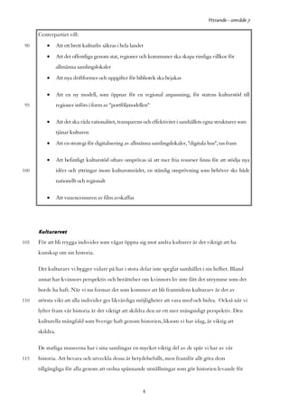 Yttrande - område 7

      Centerpartiet vill:
90        •      Att ett brett kulturliv säkras i hela landet
          •      Att det offentliga genom stat, regioner och kommuner ska skapa rimliga villkor för
                 allmänna samlingslokaler
          •      Att nya driftformer och uppgifter för bibliotek ska bejakas

          •      Att en ny modell, som öppnar för en regional anpassning, för statens kulturstöd till
95               regioner införs i form av "portföljmodellen"

          •      Att det ska råda rationalitet, transparens och effektivitet i samhällets egna strukturer som
                 tjänar kulturen
          •      Att en strategi för digitalisering av allmänna samlingslokaler, "digitala hus", tas fram

          •      Att befintligt kulturstöd oftare omprövas så att mer fria resurser finns för att stödja nya
100              idéer och yttringar inom kulturområdet, en ständig omprövning som behöver ske både
                 nationellt och regionalt

          •      Att vuxencensuren av film avskaffas




      Kulturarvet
105   För att bli trygga individer som vågar öppna sig mot andra kulturer är det viktigt att ha
      kunskap om sin historia.

      Det kulturarv vi bygger vidare på har i stora delar inte speglat samhället i sin helhet. Bland
      annat har kvinnors perspektiv och berättelser om kvinnors liv inte fått det utrymme som det
      borde ha haft. När vi nu formar det som kommer att bli framtidens kulturarv är det av
110   största vikt att alla individer ges likvärdiga möjligheter att vara med och bidra. Också när vi
      lyfter fram vår historia är det viktigt att skildra den ur ett mer mångsidigt perspektiv. Den
      kulturella mångfald som Sverige haft genom historien, liksom vi har idag, är viktig att
      skildra.

      De statliga museerna har i sina samlingar en mycket viktig del av de spår vi har av vår
115   historia. Att bevara och utveckla dessa är betydelsefullt, men framför allt göra dem
      tillgängliga för alla genom att ordna spännande utställningar som gör historien levande för


                                                            4
 
