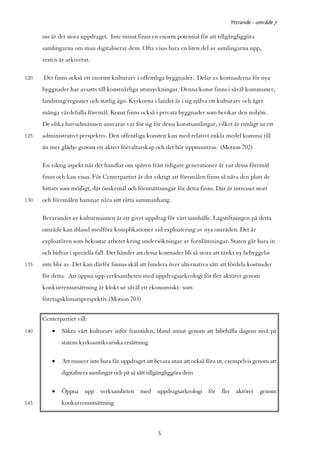 Yttrande - område 7

      oss är det stora uppdraget. Inte minst finns en enorm potential för att tillgängliggöra
      samlingarna om man digitaliserar dem. Ofta visas bara en liten del av samlingarna upp,
      resten är arkiverat.

120   Det finns också ett enormt kulturarv i offentliga byggnader. Delar av kostnaderna för nya
      byggnader har avsatts till konstnärliga utsmyckningar. Denna konst finns i såväl kommuner,
      landsting/regioner och statlig ägo. Kyrkorna i landet är i sig själva ett kulturarv och äger
      många värdefulla föremål. Konst finns också i privata byggnader som berikar den miljön.
      De olika huvudmännen ansvarar var för sig för dessa konstsamlingar, vilket är rimligt ur ett
125   administrativt perspektiv. Den offentliga konsten kan med relativt enkla medel komma till
      än mer glädje genom ett aktivt förvaltarskap och det bör uppmuntras. (Motion 702)

      En viktig aspekt när det handlar om spåren från tidigare generationer är var dessa föremål
      finns och kan visas. För Centerpartiet är det viktigt att föremålen finns så nära den plats de
      hittats som möjligt, där önskemål och förutsättningar för detta finns. Där är intresset stort
130   och föremålen hamnar nära sitt rätta sammanhang.

      Bevarandet av kulturminnen är ett givet uppdrag för vårt samhälle. Lagstiftningen på detta
      område kan ibland medföra komplikationer vid exploatering av nya områden. Det är
      exploatören som bekostar arbetet kring undersökningar av fornlämningar. Staten går bara in
      och bidrar i speciella fall. Det händer att dessa kostnader bli så stora att tänkt ny bebyggelse
135   inte blir av. Det kan därför finnas skäl att fundera över alternativa sätt att fördela kostnader
      för detta. Att öppna upp verksamheten med uppdragsarkeologi för fler aktörer genom
      konkurrensutsättning är klokt ur såväl ett ekonomiskt- som
      företagsklimatsperspektiv.(Motion 703)


      Centerpartiet vill:
140       •   Säkra vårt kulturarv inför framtiden, bland annat genom att bibehålla dagens nivå på
              statens kyrkoantikvariska ersättning

          •   Att museer inte bara får uppdraget att bevara utan att också föra ut, exempelvis genom att
              digitalisera samlingar och på så sätt tillgängliggöra dem

          •   Öppna upp verksamheten med uppdragsarkeologi för fler aktörer genom
145           konkurrensutsättning



                                                       5
 