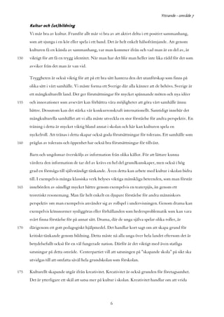 Yttrande - område 7

      Kultur och (ut)bildning
      Vi mår bra av kultur. Framför allt mår vi bra av att aktivt delta i ett positivt sammanhang,
      som att sjunga i en kör eller spela i ett band. Det är helt enkelt hälsofrämjande. Att genom
      kulturen få en känsla av sammanhang, var man kommer ifrån och vad man är en del av, är
150   viktigt för att få en trygg identitet. När man har det blir man heller inte lika rädd för det som
      avviker från det man är van vid.

      Tryggheten är också viktig för att på ett bra sätt hantera den det utanförskap som finns på
      olika sätt i vårt samhälle. Vi måste forma ett Sverige där alla känner att de behövs. Sverige är
      ett mångkulturellt land. Det ger förutsättningar för mycket spännande möten och nya idéer
155   och innovationer som avsevärt kan förbättra våra möjligheter att göra vårt samhälle ännu
      bättre. Dessutom kan det stärka vår konkurrenskraft internationellt. Samtidigt innebär det
      mångkulturella samhället att vi alla måste utveckla en stor förståelse för andra perspektiv. En
      träning i detta är mycket viktig bland annat i skolan och här kan kulturen spela en
      nyckelroll. Att tränas i detta skapar också goda förutsättningar för tolerans. Ett samhälle som
160   präglas av tolerans och öppenhet har också bra förutsättningar för tillväxt.

      Barn och ungdomar översköljs av information från olika källor. För att lättare kunna
      värdera den information de tar del av krävs en hel del grundkunskaper, men också i hög
      grad en förmåga till självständigt tänkande. Även detta kan arbete med kultur i skolan bidra
      till. I exempelvis många klassiska verk belyses viktiga mänskliga beteenden, som man förstår
165   innebörden av oändligt mycket bättre genom exempelvis en teaterpjäs, än genom ett
      teoretiskt resonemang. Man får helt enkelt en djupare förståelse för andra människors
      perspektiv om man exempelvis använder sig av rollspel i undervisningen. Genom drama kan
      exempelvis könsnormer synliggöras eller förhållanden som hedersproblematik som kan vara
      svårt finna förståelse för på annat sätt. Drama, där de unga själva spelar olika roller, är
170   därigenom ett gott pedagogiskt hjälpmedel. Det handlar kort sagt om att skapa grund för
      kritiskt tänkande genom bildning. Detta måste nå alla unga över hela landet eftersom det är
      betydelsefullt också för en väl fungerade nation. Därför är det viktigt med även statliga
      satsningar på detta område. Centerpartiet vill att satsningen på ”skapande skola” på sikt ska
      utvidgas till att omfatta såväl hela grundskolan som förskolan.

175   Kulturellt skapande utgår ifrån kreativitet. Kreativitet är också grunden för företagsamhet.
      Det är ytterligare ett skäl att satsa mer på kultur i skolan. Kreativitet handlar om att vrida




                                                      6
 
