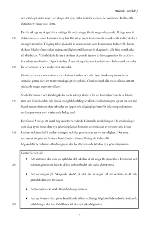 Yttrande - område 7

      och vända på olika saker, att skapa det nya, tänka utanför ramen, det oväntade. Kulturella
      aktiviteter tränar oss i detta.

      Det är viktigt att skapa bästa möjliga förutsättningar för de ungas skapande. Många som är
180   aktiva skapare inom kulturen idag har fått sin grund i kommunala musik- och kulturskolor i
      sin uppväxtmiljö. Tillgång till replokaler är också sådant som kommuner bidrar till. Inom
      skolans lokaler finns också många möjligheter till kulturellt skapande i allt från musiksalar
      till slöjdsalar. Välutbildade lärare i skolans skapande ämnen är bästa grunden för att få ett
      bra arbete med kulturfrågor i skolan. Även i övriga ämnen kan kulturen bidra med metoder
185   för att stimulera och underlätta lärandet.

      Centerpartiet ser stora vinster med kultur i skolan och efterlyser forskning inom detta
      område, gärna med ett tvärvetenskapligt perspektiv. Vi måste med alla medel finna sätt att
      stärka de ungas uppväxtvillkor.

      Studieförbunden och folkhögskolorna är viktiga aktörer för att kulturlivet ska leva lokalt,
190   runt om i hela landet, och bjuda mångfald och hög kvalitet. Folkbildningen spelar en stor roll
      bland annat eftersom den erbjuder en öppen och tillgänglig form för inlärning och möten
      mellan personer med varierande bakgrund.

      Det finns i Sverige ett antal högskoleförberedande kulturella utbildningar. De utbildningar
      som idag ryms inom den nya yrkeshögskolan kommer att omfattas av ett ramverk kring
195   kvalitet och innehåll i undervisningen och ska granskas av en ny myndighet. Det vore
      intressant att göra en översyn beträffande vilken ställning de kulturella
      högskoleförberedande utbildningarna ska ha i förhållande till den nya yrkeshögskolan.

      Centerpartiet vill:
          •   Att kulturen ska vara en självklar del i skolan så att unga får utvecklas i kreativitet och
200           tolerans, genom att både ta del av kulturutbudet och själva aktivt utöva

          •   Att satsningen på "skapande skola" på sikt ska utvidgas till att omfatta såväl hela
              grundskolan som förskolan

          •   Att fortsatt starkt stöd till folkbildningen säkras

          •   Att en översyn ska göras beträffande vilken ställning högskoleförberedande kulturella
205           utbildningar ska ha i förhållande till den nya yrkeshögskolan


                                                         7
 