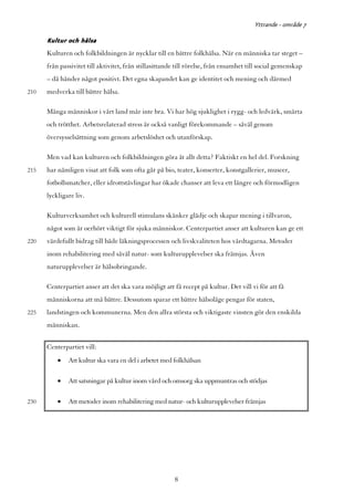 Yttrande - område 7

      Kultur och hälsa
      Kulturen och folkbildningen är nycklar till en bättre folkhälsa. När en människa tar steget –
      från passivitet till aktivitet, från stillasittande till rörelse, från ensamhet till social gemenskap
      – då händer något positivt. Det egna skapandet kan ge identitet och mening och därmed
210   medverka till bättre hälsa.

      Många människor i vårt land mår inte bra. Vi har hög sjuklighet i rygg- och ledvärk, smärta
      och trötthet. Arbetsrelaterad stress är också vanligt förekommande – såväl genom
      översysselsättning som genom arbetslöshet och utanförskap.

      Men vad kan kulturen och folkbildningen göra åt allt detta? Faktiskt en hel del. Forskning
215   har nämligen visat att folk som ofta går på bio, teater, konserter, konstgallerier, museer,
      fotbollsmatcher, eller idrottstävlingar har ökade chanser att leva ett längre och förmodligen
      lyckligare liv.

      Kulturverksamhet och kulturell stimulans skänker glädje och skapar mening i tillvaron,
      något som är oerhört viktigt för sjuka människor. Centerpartiet anser att kulturen kan ge ett
220   värdefullt bidrag till både läkningsprocessen och livskvaliteten hos vårdtagarna. Metoder
      inom rehabilitering med såväl natur- som kulturupplevelser ska främjas. Även
      naturupplevelser är hälsobringande.

      Centerpartiet anser att det ska vara möjligt att få recept på kultur. Det vill vi för att få
      människorna att må bättre. Dessutom sparar ett bättre hälsoläge pengar för staten,
225   landstingen och kommunerna. Men den allra största och viktigaste vinsten gör den enskilda
      människan.


      Centerpartiet vill:
          •   Att kultur ska vara en del i arbetet med folkhälsan

          •   Att satsningar på kultur inom vård och omsorg ska uppmuntras och stödjas

230       •   Att metoder inom rehabilitering med natur- och kulturupplevelser främjas




                                                        8
 