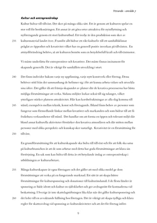 Yttrande - område 7

      Kultur och entreprenörskap
      Kultur bidrar till tillväxt. Det sker på många olika sätt. Ett är genom att kulturen spelar en
      stor roll för besöksnäringen. Ett annat är att göra orter attraktiva för nyinflyttning och
      nyföretagande genom ett stort kulturutbud. Ett tredje är den produktion som sker av
235   kulturmaterial landet över. Framför allt bidrar ett rikt kulturliv till ett samhällsklimat
      präglat av öppenhet och kreativitet vilket har en generell positiv inverkan på tillväxten. En
      attitydförändring behövs, så att kulturen bemöts som en betydelsefull kraft och tillväxtmotor.

      Vi måste underlätta för entreprenörer och kreatörer. Det måste finnas incitament för
      skapande generellt. Det är viktigt för samhällets utveckling i stort.

240   Det finns individer bakom varje ny uppfinning, varje nytt konstverk eller företag. Dessa
      behöver stöd från det sammanhang de befinner sig i för att kunna arbeta vidare och utveckla
      sina idéer. Det gäller då att främja skapandet av platser där de kreativa processerna har bästa
      möjliga förutsättningar att verka. Sådana miljöer lockar också till sig talanger, vilket
      ytterligare stärker platsens attraktivitet. Här kan korsbefruktningar av alla slag komma till
245   stånd, exempelvis mellan teknik, konst och företagande. Ibland finns behov av personer som
      fungerar som förmedlande länkar mellan kreatörer och markanden och som bidrar till att få
      fruktbara verksamheter till stånd. Det handlar om att forma en öppen och tolerant miljö där
      bland annat kulturella aktiviteter förstärker den kreativa atmosfären och där möten mellan
      personer med olika perspektiv och kunskap sker naturligt. Kreativitet är en förutsättning för
250   tillväxt.

      En grundförutsättning för att kulturskapande ska bidra till tillväxt och för att folk ska satsa
      på kulturbranschen är att de som arbetar med detta har goda förutsättningar att klara sin
      försörjning. En sak som kan bidra till detta är ett betydande inslag av entreprenörskap i
      utbildningen av kulturarbetare.

255   Många kulturskapare är egna företagare och det gäller att med olika medel ge dem
      förutsättningar att verka på en fungerande marknad. Ett sätt är att skapa bättre
      förutsättningar för kultursponsring och donationer till kulturändamål. I de flesta länder är
      sponsring av både idrott och kultur en självklarhet och ger avdragsrätt för kostnaderna vid
      beskattning. I Sverige är inte skattelagstiftningen lika klar när det gäller kultursponsring och
260   det leder till en avvaktande hållning hos företagen. Det är viktigt att skapa tydliga och klara
      regler för skatteavdrag vid sponsring av kulturaktiviteter och att det för företag införs


                                                      9
 