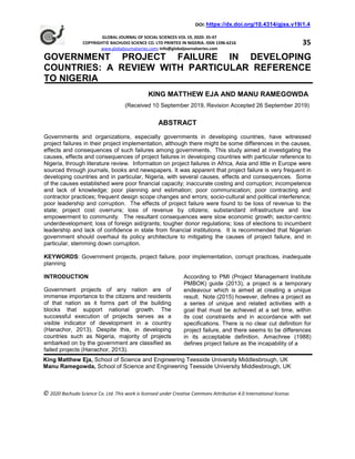 DOI: https://dx.doi.org/10.4314/gjss.v19i1.4
GLOBAL JOURNAL OF SOCIAL SCIENCES VOL 19, 2020: 35-47
COPYRIGHT© BACHUDO SCIENCE CO. LTD PRINTED IN NIGERIA. ISSN 1596-6216
www.globaljournalseries.com; Info@globaljournalseries.com
GOVERNMENT PROJECT FAILURE IN DEVELOPING
COUNTRIES: A REVIEW WITH PARTICULAR REFERENCE
TO NIGERIA
KING MATTHEW EJA AND MANU RAMEGOWDA
(Received 10 September 2019, Revision Accepted 26 September 2019)
ABSTRACT
Governments and organizations, especially governments in developing countries, have witnessed
project failures in their project implementation, although there might be some differences in the causes,
effects and consequences of such failures among governments. This study aimed at investigating the
causes, effects and consequences of project failures in developing countries with particular reference to
Nigeria, through literature review. Information on project failures in Africa, Asia and little in Europe were
sourced through journals, books and newspapers. It was apparent that project failure is very frequent in
developing countries and in particular, Nigeria, with several causes, effects and consequences. Some
of the causes established were poor financial capacity; inaccurate costing and corruption; incompetence
and lack of knowledge; poor planning and estimation; poor communication; poor contracting and
contractor practices; frequent design scope changes and errors; socio-cultural and political interference;
poor leadership and corruption. The effects of project failure were found to be loss of revenue to the
state; project cost overruns; loss of revenue by citizens; substandard infrastructure and low
empowerment to community. The resultant consequences were slow economic growth; sector-centric
underdevelopment; loss of foreign aid/grants; tougher donor regulations; loss of elections to incumbent
leadership and lack of confidence in state from financial institutions. It is recommended that Nigerian
government should overhaul its policy architecture to mitigating the causes of project failure, and in
particular, stemming down corruption.
KEYWORDS: Government projects, project failure, poor implementation, corrupt practices, inadequate
planning
INTRODUCTION
Government projects of any nation are of
immense importance to the citizens and residents
of that nation as it forms part of the building
blocks that support national growth. The
successful execution of projects serves as a
visible indicator of development in a country
(Hanachor, 2013). Despite this, in developing
countries such as Nigeria, majority of projects
embarked on by the government are classified as
failed projects (Hanachor, 2013).
According to PMI (Project Management Institute
PMBOK) guide (2013), a project is a temporary
endeavour which is aimed at creating a unique
result. Note (2015) however, defines a project as
a series of unique and related activities with a
goal that must be achieved at a set time, within
its cost constraints and in accordance with set
specifications. There is no clear cut definition for
project failure, and there seems to be differences
in its acceptable definition. Amachree (1988)
defines project failure as the incapability of a
35
King Matthew Eja, School of Science and Engineering Teesside University Middlesbrough, UK
Manu Ramegowda, School of Science and Engineering Teesside University Middlesbrough, UK
© 2020 Bachudo Science Co. Ltd. This work is licensed under Creative Commons Attribution 4.0 International license.
 