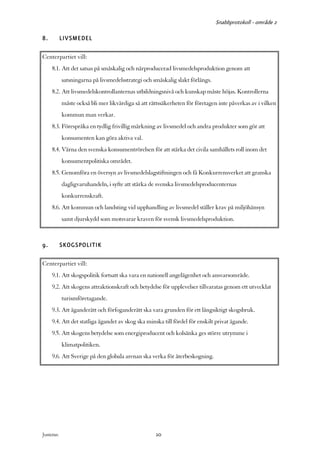 Snabbprotokoll - område 2

8.          LIVSMEDEL

Centerpartiet vill:
     8.1. Att det satsas på småskalig och närproducerad livsmedelsproduktion genom att
            satsningarna på livsmedelsstrategi och småskalig slakt förlängs.
     8.2. Att livsmedelskontrollanternas utbildningsnivå och kunskap måste höjas. Kontrollerna
            måste också bli mer likvärdiga så att rättssäkerheten för företagen inte påverkas av i vilken
            kommun man verkar.
     8.3. Förespråka en tydlig frivillig märkning av livsmedel och andra produkter som gör att
            konsumenten kan göra aktiva val.
     8.4. Värna den svenska konsumentrörelsen för att stärka det civila samhällets roll inom det
            konsumentpolitiska området.
     8.5. Genomföra en översyn av livsmedelslagstiftningen och få Konkurrensverket att granska
            dagligvaruhandeln, i syfte att stärka de svenska livsmedelsproducenternas
            konkurrenskraft.
     8.6. Att kommun och landsting vid upphandling av livsmedel ställer krav på miljöhänsyn
            samt djurskydd som motsvarar kraven för svensk livsmedelsproduktion.



9.          SKOGSPOLITIK

Centerpartiet vill:
     9.1. Att skogspolitik fortsatt ska vara en nationell angelägenhet och ansvarsområde.
     9.2. Att skogens attraktionskraft och betydelse för upplevelser tillvaratas genom ett utvecklat
            turismföretagande.
     9.3. Att äganderätt och förfoganderätt ska vara grunden för ett långsiktigt skogsbruk.
     9.4. Att det statliga ägandet av skog ska minska till fördel för enskilt privat ägande.
     9.5. Att skogens betydelse som energiproducent och kolsänka ges större utrymme i
            klimatpolitiken.
     9.6. Att Sverige på den globala arenan ska verka för återbeskogning.




Justeras:                                           10
 