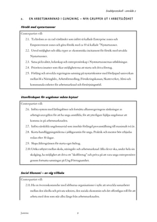Snabbprotokoll - område 2

2.          EN ARBETSMARKNAD I GUNGNING – NYA GRUPPER UT I ARBETSLÖSHET

Försök med nystartszoner
Centerpartiet vill:
     2.1. Ta lärdom av en rad västländer som infört så kallade Enterprise zones och
            Empowerment zones och göra försök med ca 10 så kallade ”Nystartszoner.
     2.2. Utred möjlighet och olika typer av ekonomiska incitament för försök med utvalda
            Nystartszoner.
     2.3. Satsa på kvalitet, ledarskap och entreprenörskap i Nyststartszonernas utbildningar.
     2.4. Prioritera insatser som ökar möjligheterna att starta och driva företag.
     2.5. Förläng och utveckla regeringens satsning på nystartskontor med fördjupad samverkan
            mellan bl a Näringlsliv, Arbetsförmedling, Försäkringskassan, Skatteverket, Almi och
            kommunala enheter för arbetsmarknad och försörjningsstöd.


Utanförskapet för ungdomar måste brytas!
Centerpartiet vill:
     2.6. Införa system med lärlingslöner och fortsätta alliansregeringens sänkningar av
            arbetsgivaravgiften för att ha unga anställda, för att ytterligare hjälpa ungdomar att
            komma in på arbetsmarknaden.
     2.7. Införa särskilda ungdomsavtal som innebär förlängd provanställning till maximalt två år.
     2.8. Korta handläggningstiderna i jobbgarantin för unga. Praktik och mentor bör erbjudas
            redan efter 30 dagar.
     2.9. Slopa åldersgränsen för starta-eget-bidrag.
     2.10. Utöka utbytet mellan skola, näringsliv och arbetsmarknad Alla elever ska, under hela sin
            skolgång, ha möjlighet att driva ett ”skolföretag” och pröva på att vara unga entreprenörer
            genom fortsatta satsningar på Ung Företagsamhet.


Social Ekonomi – en väg tillbaka
Centerpartiet vill:
     2.11. Ha en överenskommelse med idéburna organisationer i syfte att utveckla samarbetet
            mellan den ideella och privata sektorn, den sociala ekonomin och det offentligas roll för att
            arbeta med dem som står allra längs från arbetsmarknaden.




Justeras:                                            2
 