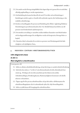 Snabbprotokoll - område 2

     2.12. Att antalet sociala företag mångdubblas från dagens låga nivå genom bla att underlätta
            offentlig upphandling av sociala organisationer.
     2.13. Att lönebidrag ska kunna beviljas till och med 67 års ålder och att förändringar i
            lönebidragets storlek avgörs av framför allt medicinsk expertis efter bedömning av den
            enskildes arbetsförmåga.
     2.14. Inrätta en handlingsplan för person med lönebidrag där effektiv vägledning förbättrar
            förutsättningarna på arbetsmarknaden efter 4 år. Särskild hänsyn kan behöva tas till
            personer med fortskridande sjukdomsprocess.
     2.15. Att stimulera utveckling av samarbete mellan tänkbara finansiärer som lokala banker
            och kreditgarantiföreningar för att tillgodose sociala och kooperativa företags behov av
            kapital.
     2.16. Stimulera lokal verksamhet för att aktivera personer med försöjningsstöd där både
            rättigheter och skyldigheter finns,.



3.          INDIVIDEN I CENTRUM I ARBETSMARKNADSPOLITIKEN

Inför obligatorisk a-kassa
En dörr in
Ökad mångfald av arbetsförmedlare
Centerpartiet vill:
     3.1. Införa en allmän arbetslöshetsförsäkring, och på sikt skapa en samlad arbetslivsförsäkring
     3.2. Individen ska mötas av ”en dörr in” på arbetsmarknaden dit alla arbetssökande kan
            vända sig. . Fördjupa och utveckla samarbetet på den lokala nivån mellan
            Arbetsförmedlingen, Försäkringskassan, Skattemyndigheten kommuner och ideella
            sektorns verksamheter.
     3.3. Öppna upp för fler privata arbetsförmedlare och på sikt införa valfrihetssystem för
            arbetsförmedlingstjänster där de arbetssökande själva får välja förmedlingsaktör.
     3.4. Införa en jobb-bonus till framgångsrika arbetsförmedlare.




Justeras:                                            3
 