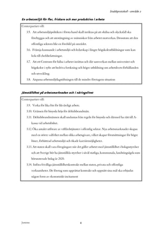 Snabbprotokoll - område 2

En arbetsmiljö för fler, friskare och mer produktiva i arbete
Centerpartiet vill:
     3.5. Att arbetsmiljöpolitiken i första hand skall inriktas på att ohälsa och olycksfall ska
            förebyggas och att utestängning av människor från arbetet motverkas. Dessutom att den
            offentliga sektorn blir en förebild på området.
     3.6. Främja kunnande i arbetsmiljö och ledarskap i längre högskoleutbildningar som kan
            leda till chefsbefattningar.
     3.7. Att ett Centrum för hälsa i arbetet inrättas och där samverkan mellan universitet och
            högskolor i syfte att bedriva forskning och högre utbildning om arbetslivets förhållanden
            och utveckling.
     3.8. Anpassa arbetsmiljölagstiftningen till de mindre företagens situation


Jämställdhet på arbetsmarknaden och i näringslivet
Centerpartiet vill:
     3.9. Verka för lika lön för likvärdigt arbete.
     3.10. Gränsen för bisyssla höjs för deltidsbrandmän.
     3.11. Deltidsbrandmännen skall undantas från regeln för bisyssla och därmed ha rätt till A-
            kassa vid arbetslöshet.
     3.12. Öka antalet utförare av välfärdstjänster i offentlig sektor. Nya arbetsmarknader skapas
            med en större valfrihet mellan olika arbetsgivare, vilket skapar förutsättningar för högre
            löner, förbättrad arbetsmiljö och ökade karriärmöjligheter.
     3.13. Att staten skall vara föregångare när det gäller arbetet med jämställdhet i bolagsstyrelser
            och att Sverige bör ha jämställda styrelser i såväl statliga, kommunala, landstingsägda som
            börsnoterade bolag år 2020.
     3.14. Införa frivilliga jämställdhetskontrakt mellan staten, privata och offentliga
            verksamheter. De företag som upprättat kontrakt och uppnått sina mål ska erbjudas
            någon form av ekonomiskt incitament




Justeras:                                             4
 