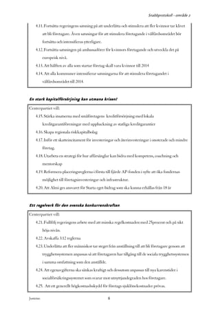 Snabbprotokoll - område 2

     4.11. Fortsätta regeringens satsning på att underlätta och stimulera att fler kvinnor tar klivet
            att bli företagare. Även satsningar för att stimulera företagande i välfärdsområdet bör
            fortsätta och intensifieras ytterligare.
     4.12. Fortsätta satsningen på ambassadörer för kvinnors företagande och utveckla det på
            europeisk nivå.
     4.13. Att hälften av alla som startar företag skall vara kvinnor till 2014
     4.14. Att alla kommuner intensifierar satsningarna för att stimulera företagandet i
            välfärdsområdet till 2014.


En stark kapitalförsörjning kan utmana krisen!
Centerpartiet vill:
     4.15. Stärka insatserna med småföretagens kreditförsörjning med lokala
            kreditgarantiföreningar med uppbackning av statliga kreditgarantier
     4.16. Skapa regionala riskkapitalbolag
     4.17. Inför ett skatteincitament för investeringar och återinvesteringar i onoterade och mindre
            företag.
     4.18. Utarbeta en strategi för hur affärsänglar kan bidra med kompetens, coachning och
            mentorskap
     4.19. Reformera placeringsreglerna i första till fjärde AP-fonden i syfte att öka fondernas
            möjlighet till företagsinvesteringar och infrastruktur.
     4.20. Att Almi ges ansvaret för Starta eget-bidrag som ska kunna erhållas från 18 år


Ett regelverk för den svenska konkurrenskraften
Centerpartiet vill:
     4.21. Fullfölj regeringens arbete med att minska regelkostnaden med 25procent och på sikt
            höja nivån.
     4.22. Avskaffa 3:12 reglerna
     4.23. Underlätta att fler människor tar steget från anställning till att bli företagare genom att
            trygghetssystemen anpassas så att företagaren har tillgång till de sociala trygghetssystemen
            i samma omfattning som den anställde.
     4.24. Att egenavgifterna ska sänkas kraftigt och dessutom anpassas till nya karenstider i
            socialförsäkringssystemet som svarar mot utnyttjandegraden hos företagare.
     4.25. Att ett generellt högkostnadsskydd för företags sjuklönekostnader prövas.

Justeras:                                              6
 