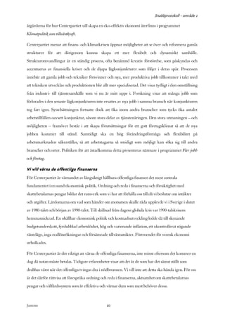 Snabbprotokoll - område 1

åtgärderna för hur Centerpartiet vill skapa en eko-effektiv ekonomi återfinns i programmet
Klimatpolitik som tillväxtkraft.

Centerpartiet menar att finans- och klimatkrisen öppnar möjligheter att se över och reformera gamla
strukturer för att därigenom kunna skapa ett mer flexibelt och dynamiskt samhälle.
Strukturomvandlingar är en ständig process, ofta benämnd kreativ förstörelse, som påskyndas och
accentueras av finansiella kriser och de djupa lågkonjunkturer som följer i deras spår. Processen
innebär att gamla jobb och tekniker försvinner och nya, mer produktiva jobb tillkommer i takt med
att tekniken utvecklas och produktionen blir allt mer specialiserad. Det visas tydligt i den omställning
från industri- till tjänstesamhälle som vi nu är mitt uppe i. Forskning visar att många jobb som
förlorades i den senaste lågkonjunkturen inte ersattes av nya jobb i samma bransch när konjunkturen
tog fart igen. Sysselsättningen fortsatte dock att öka inom andra branscher som tycks öka antalet
arbetstillfällen oavsett konjunktur, såsom stora delar av tjänstenäringen. Den stora utmaningen – och
möjligheten – framöver består i att skapa förutsättningar för ett gott företagsklimat så att de nya
jobben kommer till stånd. Samtidigt ska en hög förändringsförmåga och flexibilitet på
arbetsmarknaden säkerställas, så att arbetstagarna så smidigt som möjligt kan söka sig till andra
branscher och orter. Politiken för att åstadkomma detta presenteras närmare i programmet Fler jobb
och företag.

Vi vill värna de offentliga finanserna
För Centerpartiet är värnandet av långsiktigt hållbara offentliga finanser det mest centrala
fundamentet i en sund ekonomisk politik. Ordning och reda i finanserna och försiktighet med
skattebetalarnas pengar bildar det ramverk som vi har att förhålla oss till då vi beslutar om intäkter
och utgifter. Lärdomarna om vad som händer om motsatsen skulle råda upplevde vi i Sverige i slutet
av 1980-talet och början av 1990-talet. Till skillnad från dagens globala kris var 1990-talskrisens
hemmasnickrad. En ohållbar ekonomisk politik och kostnadsutveckling ledde då till skenande
budgetunderskott, fyrdubblad arbetslöshet, hög och varierande inflation, ett okontrollerat stigande
ränteläge, inga reallöneökningar och försämrade tillväxtutsikter. Förtroendet för svensk ekonomi
urholkades.

För Centerpartiet är det viktigt att värna de offentliga finanserna, inte minst eftersom det kommer en
dag då notan måste betalas. Tidigare erfarenheter visar att det är de som har det sämst ställt som
drabbas värst när det offentliga tvingas dra i nödbromsen. Vi vill inte att detta ska hända igen. För oss
är det därför rättvisa att förespråka ordning och reda i finanserna, aktsamhet om skattebetalarnas
pengar och välfärdssystem som är effektiva och värnar dem som mest behöver dessa.



Justeras:                                        10
 