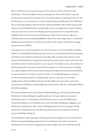 Snabbprotokoll - område 1

Krisen på 1990-talet, som Centerpartiet tog ansvar för att hantera och lösa, ledde till ett antal
förändringar av den förda politiken. Den nya inriktningen har allt sedan dess haft en avgörande
inverkan på den ekonomiska utvecklingen. Som exempel kan nämnas avregleringar på bl.a. tele- och
elmarknaderna, en stor skattereform, en striktare konkurrenslag och medlemskap i EU. Riksbanken
fick en självständig ställning och började bedriva inflationsmålspolitik, vilket lett till en låg och stabil
inflation. Även finanspolitiken fick ett institutionellt ramverk med tydliga mål och regler, inkluderat
målet om en procents överskott i den offentliga sektorns sparande sett över en konjunkturcykel,
utgiftstaket för staten och det kommunala balanskravet. Syftet med dessa mål och regler är att
underlätta arbetet med att nå långsiktig hållbarhet. Detta är inte minst viktigt i ljuset av den åldrande
befolkningen och det faktum att vi alla kommer att behöva arbeta längre i framtiden för att trygga
den gemensamma välfärden.

Centerpartiet anser att det finanspolitiska ramverket har fungerat väl och att det därför ska behållas,
inklusive överskottsmålet för offentlig sektor på 1 procent över en konjunkturcykel. Den ekonomiska
utvecklingen sedan reformerna infördes talar sitt tydliga språk, och idag är förtroendet för svensk
ekonomi starkt. Finanskrisen är inget skäl att ändra på det som har tjänat Sverige så väl, tvärtom. Nu
prövas förtroendet för världens ekonomier mer än någonsin. Vårt stabila ramverk, och det faktum att
Alliansregeringen har sparat under de goda tiderna, har gjort att vi nu har kunnat föra en betydligt
mer expansiv politik än de flesta andra utan att detta påverkat tilltron till svensk ekonomi. Därtill har
Sverige mekanismer och strukturer, genom våra skatte- och socialförsäkringssystem, som gör att
ekonomin automatiskt stimuleras i en lågkonjunktur (och vice versa). Då vi t.ex. har starka
trygghetssystem minskar hushållens inkomster inte lika snabbt som de gör i länder med mindre
generösa system. Hushållen kan därmed hålla uppe sin konsumtion, vilket har en dämpande effekt på
konjunkturnedgången.

De svenska statsfinanserna är också mycket konjunkturkänsliga p.g.a. det starka exportberoendet.
Därför måste vi iaktta försiktighet vad gäller åtgärderna. De många varslen och den ökande
arbetslösheten gör att vi i rådande läge i första hand måste sätta av resurser till utbildning och
arbetsmarknadsåtgärder, så att arbetslinjen kan värnas och snabba omställningar möjliggöras samt
fördelas efter regionala behov. Men vi möter också lågkonjunkturen med investeringar i allt från
infrastruktur, forskning och innovation till energi och klimat samt med minskade kostnader för
privata och offentliga arbetsgivare.

När konjunkturen vänder uppåt igen, vill Centerpartiet prioritera åtgärder som är önskvärda för att
förbättra ekonomins långsiktiga funktionssätt. På så sätt stärks Sveriges konkurrenskraft och
tillväxtpotential. För oss är det en viktig princip att statens utgifter som andel av BNP ska fortsätta

Justeras:                                          11
 