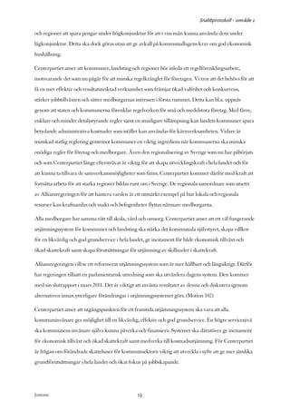 Snabbprotokoll - område 1

och regioner att spara pengar under högkonjunktur för att i viss mån kunna använda dem under
lågkonjunktur. Detta ska dock göras utan att ge avkall på kommunallagens krav om god ekonomisk
hushållning.

Centerpartiet anser att kommuner, landsting och regioner bör inleda ett regelförenklingsarbete,
motsvarande det som nu pågår för att minska regelkrånglet för företagen. Vi tror att det behövs för att
få en mer effektiv och resultatinriktad verksamhet som främjar ökad valfrihet och konkurrens,
stärker jobbtillväxten och sätter medborgarnas intressen i första rummet. Detta kan bl.a. uppnås
genom att staten och kommunerna förenklar regelverken för små och medelstora företag. Med färre,
enklare och mindre detaljstyrande regler samt en smidigare tillämpning kan landets kommuner spara
betydande administrativa kostnader som istället kan användas för kärnverksamheten. Vidare är
minskad statlig reglering gentemot kommuner en viktig ingrediens när kommunerna ska minska
onödiga regler för företag och medborgare. Även den regionalisering av Sverige som nu har påbörjats
och som Centerpartiet länge eftersträvat är viktig för att skapa utvecklingskraft i hela landet och för
att kunna ta tillvara de samverkansmöjligheter som finns. Centerpartiet kommer därför med kraft att
fortsätta arbeta för att starka regioner bildas runt om i Sverige. De regionala samordnare som utsetts
av Alliansregeringen för att hantera varslen är ett utmärkt exempel på hur lokala och regionala
resurser kan kraftsamlas och makt och befogenheter flyttas närmare medborgarna.

Alla medborgare har samma rätt till skola, vård och omsorg. Centerpartiet anser att ett väl fungerande
utjämningssystem för kommuner och landsting ska stärka det kommunala självstyret, skapa villkor
för en likvärdig och god grundservice i hela landet, ge incitament för både ekonomisk tillväxt och
ökad skattekraft samt skapa förutsättningar för utjämning av skillnader i skattekraft.

Alliansregeringen vill se ett reformerat utjämningssystem som är mer hållbart och långsiktigt. Därför
har regeringen tillsatt en parlamentarisk utredning som ska utvärdera dagens system. Den kommer
med sin slutrapport i mars 2011. Det är viktigt att invänta resultatet av denna och diskutera igenom
alternativen innan ytterligare förändringar i utjämningssystemet görs. (Motion 102)

Centerpartiet anser att utgångspunkten för ett framtida utjämningssystem ska vara att alla
kommuninvånare ges möjlighet till en likvärdig, effektiv och god grundservice. En högre servicenivå
ska kommunens invånare själva kunna påverka och finansiera. Systemet ska därutöver ge incitament
för ekonomisk tillväxt och ökad skattekraft samt medverka till kostnadsutjämning. För Centerpartiet
är frågan om förändrade skattebaser för kommunsektorn viktig att utveckla i syfte att ge mer jämlika
grundförutsättningar i hela landet och ökat fokus på jobbskapande.




Justeras:                                        13
 