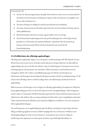 Snabbprotokoll - område 1

Centerpartiet vill:
     •      Att den s.k. finansieringsprincipen ska gälla. Den innebär att staten ansvarar ekonomiskt för
            sina beslut och att kommuner, landsting och regioner själva ska finansiera de uppgifter som
            de har makt att besluta över.
     •      Att staten så långt som möjligt ska undvika specialdestinerade statsbidrag.
     •      Att staten och kommunerna förenklar regelverken för små och medelstora företag i syfte att
            stärka jobbtillväxten.
     •      Med kraft fortsätta arbeta för att starka regioner bildas runt om i Sverige.
     •      Att det kommunala utjämningssystemet ska ge förutsättningar för en likvärdig och god
            grundservice i hela landet samt utjämna skillnader i skattekraft. Det ska dessutom ge
            incitament för ekonomisk tillväxt och ökad skattekraft samt medverka till
            kostnadsutjämning.



Vi vill effektivisera den offentliga upphandlingen
Offentlig sektor upphandlar årligen varor och tjänster i storleksordningen 400-500 miljarder kronor.
Därmed har man ett stort ansvar att beakta sund konkurrens och god miljö samt att säkerställa att
upphandlingar sker på ett sätt där dessa faktorer vägs in i bedömningen. Centerpartiet anser att stat,
landsting/regioner och kommuner inte ska bedriva affärsverksamhet i osund konkurrens med
näringslivet. Därför vill vi införa en konfliktlösningsregel. I de fall där osund konkurrens
förekommer ska företagarna kunna klaga hos Konkurrensverket och föra en rättslig prövning. Vi vill
också att den offentliga sektorn utarbetar tydliga etiska och miljömässiga styrdokument för sin
upphandling.

Både kommuner och företagare anser att lagen om offentlig upphandling är komplicerad. Osäkerhet
kring upphandling gör att kraven ofta är för strikta även för små upphandlingar, vilket missgynnar
mindre aktörer. Centerpartiet vill därför förenkla regelverket för att på så sätt öka konkurrensen och
effektiviteten. Det skulle ta tillvara entreprenörskapet och bidra till en större mångfald på marknaden.
Vidare måste kommunerna bli bättre på att utnyttja möjligheten att ställa krav som står i proportion
till de upphandlade beloppen.

Om ett företag anser att en upphandling inte gått rätt till kan man begära överprövning i domstol.
Många småföretag uppfattar att detta är alltför krångligt eller inte värt besväret. Problemet med
direktupphandlingar är också svårt att komma åt. Centerpartiet anser att det är viktigt att
småföretagen har någonstans att vända sig när de känner sig orättfärdigt behandlade i en


Justeras:                                            14
 