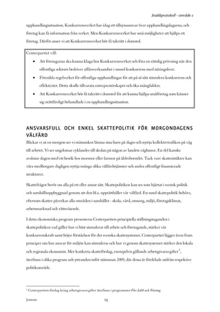 Snabbprotokoll - område 1

upphandlingssituation. Konkurrensverket har idag ett tillsynsansvar över upphandlingslagarna, och
företag kan få information från verket. Men Konkurrensverket har små möjligheter att hjälpa ett
företag. Därför anser vi att Konkurrensverket bör få talerätt i domstol.

Centerpartiet vill:
       •    Att företagarna ska kunna klaga hos Konkurrensverket och föra en rättslig prövning när den
            offentliga sektorn bedriver affärsverksamhet i osund konkurrens med näringslivet.
       •    Förenkla regelverket för offentliga upphandlingar för att på så sätt stimulera konkurrens och
            effektivitet. Detta skulle tillvarata entreprenörskapet och öka mångfalden.
       •    Att Konkurrensverket bör få talerätt i domstol för att kunna hjälpa småföretag som känner
            sig orättfärdigt behandlade i en upphandlingssituation.




ANSVARSFULL OCH ENKEL SKATTEPOLITIK FÖR MORGONDAGENS
VÄLFÄRD
Blickar vi ut en morgon ser vi människor lämna sina barn på dagis och nyttja kollektivtrafiken på väg
till arbetet. Vi ser ungdomar cyklandes till skolan på någon av landets vägbanor. En del kanske
avslutar dagen med ett besök hos mormor eller farmor på äldreboendet. Tack vare skatteintäkter kan
våra medborgare dagligen nyttja många olika välfärdstjänster och andra offentligt finansierade
strukturer.

Skattefrågor berör oss alla på ett eller annat sätt. Skattepolitiken kan ses som hjärtat i svensk politik
och samhällsuppbyggnad genom att den bl.a. upprätthåller vår välfärd. En sund skattepolitik behövs,
eftersom skatter påverkar alla områden i samhället - skola, vård, omsorg, miljö, företagsklimat,
arbetsmarknad och rättsväsende.

I detta ekonomiska program presenteras Centerpartiets principiella ställningstaganden i
skattepolitiken vad gäller hur vi bäst stimulerar till arbete och företagande, stärker vår
konkurrenskraft samt höjer förståelsen för det svenska skattesystemet. Centerpartiet lägger även fram
principer om hur ansvar för miljön kan stimuleras och hur vi genom skattesystemet stärker den lokala
och regionala ekonomin. Mer konkreta skatteförslag, exempelvis gällande arbetsgivaravgifter5 ,
återfinns i olika program och yttranden inför stämman 2009, där dessa är fördelade utifrån respektive
politikområde.



5   Centerpartiets förslag kring arbetsgivaravgifter återfinns i programmet Fler Jobb och Företag

Justeras:                                                15
 