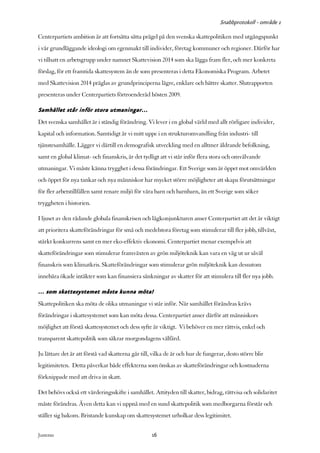 Snabbprotokoll - område 1

Centerpartiets ambition är att fortsätta sätta prägel på den svenska skattepolitiken med utgångspunkt
i vår grundläggande ideologi om egenmakt till individer, företag kommuner och regioner. Därför har
vi tillsatt en arbetsgrupp under namnet Skattevision 2014 som ska lägga fram fler, och mer konkreta
förslag, för ett framtida skattesystem än de som presenteras i detta Ekonomiska Program. Arbetet
med Skattevision 2014 präglas av grundprinciperna lägre, enklare och bättre skatter. Slutrapporten
presenteras under Centerpartiets förtroenderåd hösten 2009.

Samhället står inför stora utmaningar…
Det svenska samhället är i ständig förändring. Vi lever i en global värld med allt rörligare individer,
kapital och information. Samtidigt är vi mitt uppe i en strukturomvandling från industri- till
tjänstesamhälle. Lägger vi därtill en demografisk utveckling med en alltmer åldrande befolkning,
samt en global klimat- och finanskris, är det tydligt att vi står inför flera stora och omvälvande
utmaningar. Vi måste känna trygghet i dessa förändringar. Ett Sverige som är öppet mot omvärlden
och öppet för nya tankar och nya människor har mycket större möjligheter att skapa förutsättningar
för fler arbetstillfällen samt renare miljö för våra barn och barnbarn, än ett Sverige som söker
tryggheten i historien.

I ljuset av den rådande globala finanskrisen och lågkonjunkturen anser Centerpartiet att det är viktigt
att prioritera skatteförändringar för små och medelstora företag som stimulerar till fler jobb, tillväxt,
stärkt konkurrens samt en mer eko-effektiv ekonomi. Centerpartiet menar exempelvis att
skatteförändringar som stimulerar framväxten av grön miljöteknik kan vara en väg ut ur såväl
finanskris som klimatkris. Skatteförändringar som stimulerar grön miljöteknik kan dessutom
innebära ökade intäkter som kan finansiera sänkningar av skatter för att stimulera till fler nya jobb.

… som skattesystemet måste kunna möta!
Skattepolitiken ska möta de olika utmaningar vi står inför. När samhället förändras krävs
förändringar i skattesystemet som kan möta dessa. Centerpartiet anser därför att människors
möjlighet att förstå skattesystemet och dess syfte är viktigt. Vi behöver en mer rättvis, enkel och
transparent skattepolitik som säkrar morgondagens välfärd.

Ju lättare det är att förstå vad skatterna går till, vilka de är och hur de fungerar, desto större blir
legitimiteten. Detta påverkar både effekterna som önskas av skatteförändringar och kostnaderna
förknippade med att driva in skatt.

Det behövs också ett värderingsskifte i samhället. Attityden till skatter, bidrag, rättvisa och solidaritet
måste förändras. Även detta kan vi uppnå med en sund skattepolitik som medborgarna förstår och
ställer sig bakom. Bristande kunskap om skattesystemet urholkar dess legitimitet.


Justeras:                                          16
 