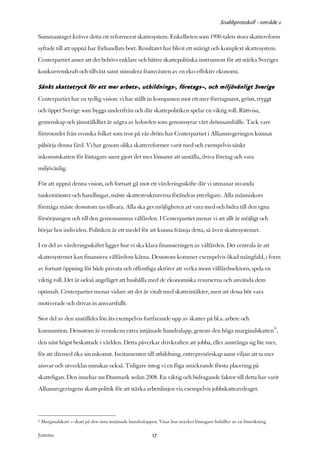 Snabbprotokoll - område 1

Sammantaget kräver detta ett reformerat skattesystem. Enkelheten som 1990-talets stora skattereform
syftade till att uppnå har förhandlats bort. Resultatet har blivit ett snårigt och komplext skattesystem.
Centerpartiet anser att det behövs enklare och bättre skattepolitiska instrument för att stärka Sveriges
konkurrenskraft och tillväxt samt stimulera framväxten av en eko-effektiv ekonomi.

Sänkt skattetryck för ett mer arbets-, utbildnings-, företags–, och miljövänligt Sverige
Centerpartiet har en tydlig vision: vi har ställt in kompassen mot ett mer företagsamt, grönt, tryggt
och öppet Sverige som byggs underifrån och där skattepolitiken spelar en viktig roll. Rättvisa,
gemenskap och jämställdhet är några av ledorden som genomsyrar vårt drömsamhälle. Tack vare
förtroendet från svenska folket som tror på vår dröm har Centerpartiet i Alliansregeringen kunnat
påbörja denna färd. Vi har genom olika skattereformer varit med och exempelvis sänkt
inkomstskatten för löntagare samt gjort det mer lönsamt att anställa, driva företag och vara
miljövänlig.

För att uppnå denna vision, och fortsatt gå mot ett värderingsskifte där vi utmanar invanda
tankemönster och handlingar, måste skattestrukturerna förändras ytterligare. Alla människors
förmåga måste dessutom tas tillvara. Alla ska ges möjligheten att vara med och bidra till den egna
försörjningen och till den gemensamma välfärden. I Centerpartiet menar vi att allt är möjligt och
börjar hos individen. Politiken är ett medel för att kunna främja detta, så även skattesystemet.

I en del av värderingsskiftet ligger hur vi ska klara finansieringen av välfärden. Det centrala är att
skattesystemet kan finansiera välfärdens kärna. Dessutom kommer exempelvis ökad mångfald, i form
av fortsatt öppning för både privata och offentliga aktörer att verka inom välfärdssektorn, spela en
viktig roll. Det är också angeläget att hushålla med de ekonomiska resurserna och använda dem
optimalt. Centerpartiet menar vidare att det är vitalt med skatteintäkter, men att dessa bör vara
motiverade och drivas in ansvarsfullt.

Stor del av den anställdes lön äts exempelvis fortfarande upp av skatter på bl.a. arbete och
konsumtion. Dessutom är svenskens extra intjänade hundralapp, genom den höga marginalskatten6 ,
den näst högst beskattade i världen. Detta påverkar drivkraften att jobba, eller anstränga sig lite mer,
för att därmed öka sin inkomst. Incitamenten till utbildning, entreprenörskap samt viljan att ta mer
ansvar och utvecklas minskar också. Tidigare intog vi en föga smickrande första placering på
skatteligan. Den innehar nu Danmark sedan 2008. En viktig och bidragande faktor till detta har varit
Alliansregeringens skattepolitik för att stärka arbetslinjen via exempelvis jobbskatteavdraget.



6   Marginalskatt = skatt på den sista intjänade hundralappen. Visar hur mycket löntagare behåller av en löneökning

Justeras:                                                 17
 