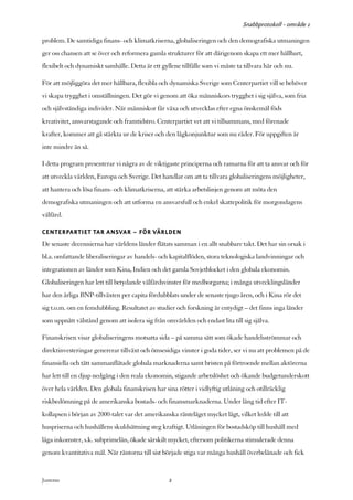 Snabbprotokoll - område 1

problem. De samtidiga finans- och klimatkriserna, globaliseringen och den demografiska utmaningen
ger oss chansen att se över och reformera gamla strukturer för att därigenom skapa ett mer hållbart,
flexibelt och dynamiskt samhälle. Detta är ett gyllene tillfälle som vi måste ta tillvara här och nu.

För att möjliggöra det mer hållbara, flexibla och dynamiska Sverige som Centerpartiet vill se behöver
vi skapa trygghet i omställningen. Det gör vi genom att öka människors trygghet i sig själva, som fria
och självständiga individer. När människor får växa och utvecklas efter egna önskemål föds
kreativitet, ansvarstagande och framtidstro. Centerpartiet vet att vi tillsammans, med förenade
krafter, kommer att gå stärkta ur de kriser och den lågkonjunktur som nu råder. För uppgiften är
inte mindre än så.

I detta program presenterar vi några av de viktigaste principerna och ramarna för att ta ansvar och för
att utveckla världen, Europa och Sverige. Det handlar om att ta tillvara globaliseringens möjligheter,
att hantera och lösa finans- och klimatkriserna, att stärka arbetslinjen genom att möta den
demografiska utmaningen och att utforma en ansvarsfull och enkel skattepolitik för morgondagens
välfärd.

CENTERPARTIET TAR ANSVAR – FÖR VÄRLDEN
De senaste decennierna har världens länder flätats samman i en allt snabbare takt. Det har sin orsak i
bl.a. omfattande liberaliseringar av handels- och kapitalflöden, stora teknologiska landvinningar och
integrationen av länder som Kina, Indien och det gamla Sovjetblocket i den globala ekonomin.
Globaliseringen har lett till betydande välfärdsvinster för medborgarna; i många utvecklingsländer
har den årliga BNP-tillväxten per capita fördubblats under de senaste tjugo åren, och i Kina rör det
sig t.o.m. om en femdubbling. Resultatet av studier och forskning är entydigt – det finns inga länder
som uppnått välstånd genom att isolera sig från omvärlden och endast lita till sig själva.

Finanskrisen visar globaliseringens motsatta sida – på samma sätt som ökade handelsströmmar och
direktinvesteringar genererar tillväxt och ömsesidiga vinster i goda tider, ser vi nu att problemen på de
finansiella och tätt sammanflätade globala marknaderna samt bristen på förtroende mellan aktörerna
har lett till en djup nedgång i den reala ekonomin, stigande arbetslöshet och ökande budgetunderskott
över hela världen. Den globala finanskrisen har sina rötter i vidlyftig utlåning och otillräcklig
riskbedömning på de amerikanska bostads- och finansmarknaderna. Under lång tid efter IT-
kollapsen i början av 2000-talet var det amerikanska ränteläget mycket lågt, vilket ledde till att
huspriserna och hushållens skuldsättning steg kraftigt. Utlåningen för bostadsköp till hushåll med
låga inkomster, s.k. subprimelån, ökade särskilt mycket, eftersom politikerna stimulerade denna
genom kvantitativa mål. När räntorna till sist började stiga var många hushåll överbelånade och fick


Justeras:                                          2
 