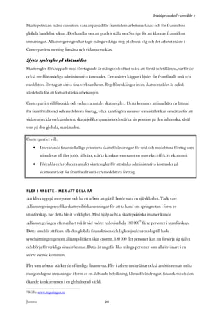 Snabbprotokoll - område 1

Skattepolitiken måste dessutom vara anpassad för framtidens arbetsmarknad och för framtidens
globala handelsstruktur. Det handlar om att gradvis ställa om Sverige för att klara av framtidens
utmaningar. Alliansregeringen har tagit många viktiga steg på denna väg och det arbetet måste i
Centerpartiets mening fortsätta och vidareutvecklas.

Sjysta spelregler på skattesidan
Skatteregler förknippade med företagande är många och oftast svåra att förstå och tillämpa, varför de
också medför onödiga administrativa kostnader. Detta sätter käppar i hjulet för framförallt små och
medelstora företag att driva sina verksamheter. Regelförenklingar inom skatteområdet är också
värdefulla för att fortsatt stärka arbetslinjen.

Centerpartiet vill förenkla och reducera antalet skatteregler. Detta kommer att innebära en lättnad
för framförallt små och medelstora företag, vilka kan frigöra resurser som istället kan omsättas för att
vidareutveckla verksamheten, skapa jobb, expandera och stärka sin position på den inhemska, såväl
som på den globala, marknaden.

Centerpartiet vill:
       •    I nuvarande finansiella läge prioritera skatteförändringar för små och medelstora företag som
            stimulerar till fler jobb, tillväxt, stärkt konkurrens samt en mer eko-effektiv ekonomi.
       •    Förenkla och reducera antalet skatteregler för att sänka administrativa kostnader på
            skatteområdet för framförallt små och medelstora företag.



FLER I ARBETE - MER ATT DELA PÅ
Att kliva upp på morgonen och ha ett arbete att gå till borde vara en självklarhet. Tack vare
Alliansregeringens olika skattepolitiska satsningar för att ta hand om springnotan i form av
utanförskap, har detta blivit verklighet. Med hjälp av bl.a. skattepolitiska insatser kunde
Alliansregeringen efter enbart två år vid rodret redovisa hela 180 0009 färre personer i utanförskap.
Detta innebär att fram tills den globala finanskrisen och lågkonjunkturen slog till hade
sysselsättningen genom allianspolitiken ökat enormt. 180 000 fler personer kan nu försörja sig själva
och börja förverkliga sina drömmar. Detta är ungefär lika många personer som alla invånare i en
större svensk kommun.

Fler som arbetar stärker de offentliga finanserna. Fler i arbete underlättar också ambitionen att möta
morgondagens utmaningar i form av en åldrande befolkning, klimatförändringar, finanskris och den
ökande konkurrensen i en globaliserad värld.

9   Källa: www.regeringen.se

Justeras:                                          20
 