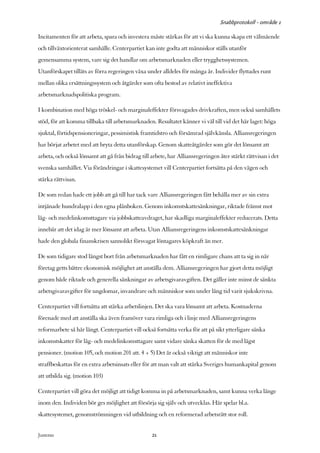 Snabbprotokoll - område 1

Incitamenten för att arbeta, spara och investera måste stärkas för att vi ska kunna skapa ett välmående
och tillväxtorienterat samhälle. Centerpartiet kan inte godta att människor ställs utanför
gemensamma system, vare sig det handlar om arbetsmarknaden eller trygghetssystemen.
Utanförskapet tilläts av förra regeringen växa under alldeles för många år. Individer flyttades runt
mellan olika ersättningssystem och åtgärder som ofta bestod av relativt ineffektiva
arbetsmarknadspolitiska program.

I kombination med höga tröskel- och marginaleffekter försvagades drivkraften, men också samhällets
stöd, för att komma tillbaka till arbetsmarknaden. Resultatet känner vi väl till vid det här laget: höga
sjuktal, förtidspensioneringar, pessimistisk framtidstro och försämrad självkänsla. Alliansregeringen
har börjat arbetet med att bryta detta utanförskap. Genom skatteåtgärder som gör det lönsamt att
arbeta, och också lönsamt att gå från bidrag till arbete, har Alliansregeringen åter stärkt rättvisan i det
svenska samhället. Via förändringar i skattesystemet vill Centerpartiet fortsätta på den vägen och
stärka rättvisan.

De som redan hade ett jobb att gå till har tack vare Alliansregeringen fått behålla mer av sin extra
intjänade hundralapp i den egna plånboken. Genom inkomstskattesänkningar, riktade främst mot
låg- och medelinkomsttagare via jobbskatteavdraget, har skadliga marginaleffekter reducerats. Detta
innebär att det idag är mer lönsamt att arbeta. Utan Alliansregeringens inkomstskattesänkningar
hade den globala finanskrisen sannolikt försvagat löntagares köpkraft än mer.

De som tidigare stod längst bort från arbetsmarknaden har fått en rimligare chans att ta sig in när
företag getts bättre ekonomisk möjlighet att anställa dem. Alliansregeringen har gjort detta möjligt
genom både riktade och generella sänkningar av arbetsgivaravgiften. Det gäller inte minst de sänkta
arbetsgivaravgifter för ungdomar, invandrare och människor som under lång tid varit sjukskrivna.

Centerpartiet vill fortsätta att stärka arbetslinjen. Det ska vara lönsamt att arbeta. Kostnaderna
förenade med att anställa ska även framöver vara rimliga och i linje med Alliansregeringens
reformarbete så här långt. Centerpartiet vill också fortsätta verka för att på sikt ytterligare sänka
inkomstskatter för låg- och medelinkomsttagare samt vidare sänka skatten för de med lägst
pensioner. (motion 105, och motion 201 att. 4 + 5) Det är också viktigt att människor inte
straffbeskattas för en extra arbetsinsats eller för att man valt att stärka Sveriges humankapital genom
att utbilda sig. (motion 103)

Centerpartiet vill göra det möjligt att tidigt komma in på arbetsmarknaden, samt kunna verka länge
inom den. Individen bör ges möjlighet att försörja sig själv och utvecklas. Här spelar bl.a.
skattesystemet, genomströmningen vid utbildning och en reformerad arbetsrätt stor roll.


Justeras:                                         21
 