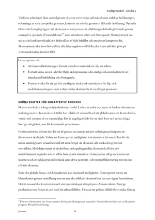 Snabbprotokoll - område 1

Världens arbetskraft ökar samtidigt som vi ser att vår svenska arbetskraft som andel av befolkningen,
och många av våra europeiska grannars, kommer att minska genom en åldrande befolkning. Nyckeln
till svensk framgång ligger i ett skattesystem som premierar utbildning och livslångt lärande genom
exempelvis sparande i Framtidskonto10 samt stimulerar arbete och företagande. Skattesystemet ska
stärka vår konkurrenskraft, och bidra till att vi både behåller och attraherar kompetens hit.
Skattesystemet ska även bidra till att alla, från ungdomar till äldre, ska ha en självklar plats på
arbetsmarknaden. (motion 106)

Centerpartiet vill:
     •      Att inkomstbeskattningen fortsatt stimulerar människors vilja att arbeta.
     •      Fortsatt sänka nivåer och/eller flytta skiktgränserna i den statliga inkomstskatten för att
            stimulera till utbildning och företagande.
     •      Fortsatt verka för att på sikt ytterligare sänka inkomstskatter för låg- och
            medelinkomsttagare samt vidare sänka skatten för de med lägst pensioner.



GRÖNA SKATTER FÖR EKO-EFFEKTIV EKONOMI
Skatter är också ett viktigt miljöpolitiskt styrmedel. Luften vi andas in, vattnet vi dricker och naturen
omkring oss är vi beroende av. Därför har vi både ett nationellt och ett globalt ansvar att bevara luften,
vattnet och naturen så ren som möjligt. Det är angeläget både för oss såväl lever och verkar idag, i
Sverige och globalt, som för kommande generationer.

Centerpartiet har arbetat hårt för att få igenom en numera relativt vedertagen princip om att
förorenaren ska betala. Vidare ser Centerpartiet möjligheter i att stimulera det som är bra för vår
miljö, samtidigt som vi kan bidra till att sätta fart på vår ekonomi och stärka den gentemot
omvärlden. Med detta menar vi att det finns en koppling mellan ekonomisk tillväxt och
miljöfrämjande åtgärder som vi vill ta fasta på och stimulera. Centerpartiet vill ge incitament att
investera och utveckla grön miljöteknik samt driva på resurs- och energieffektivisering mot en eko-
effektiv ekonomi.

Både den globala finans- och klimatkrisen kan vändas till möjligheter. Centerpartiet menar att
klimatkrisen genom omställning mot en mer eko-effektiv ekonomi kan vara en väg ur finanskrisen.
Det är nu som bl.a. kreativiteten och entreprenörskapet sätts på prov. Annars riskerar Sverige
produktion som flyttar ut, och med det arbetstillfällen. Detta är ett gyllene tillfälle för svenska företag


10
 För mer information om Centerpartiets förslag om skattegynnat sparande i Framtidskonto hänvisar vi till partiets
program Fler Jobb och Företag.

Justeras:                                            22
 