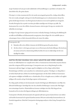 Snabbprotokoll - område 1

att gå i framkant och satsa på svensk miljöteknik vid framställningen av produkter och tjänster. För
detta behövs bl.a. fler gröna skatter.

I Sverige är vi redan renommerade för vårt sociala ansvartagande genom bl.a. rimliga arbetsvillkor.
Om vårt svenska näringsliv också ges de rätta förutsättningarna att via skattesystemet rida på den
gröna teknikvågen kommer våra företag kunna konkurrera även med ett globalt ansvarstagande.
Svenska företag kan ha en positiv inverkan på miljön samtidigt som de skapar nya jobb. Ett
skattesystem för en mer eko-effektiv ekonomi kommer också att göra Sverige mer attraktivt för
utländska investeringar.

Ju tidigare Sverige kommer igång med att investera i tekniska lösningar, forskning och utbildning för
att ställa om till hållbara och klimatneutrala energisystem, desto tidigare får vårt samhälle njuta av
avkastningen i form av både ekonomisk tillväxt och vinster för miljön.

Centerpartiet vill:
     •      Stimulera till en eko-effektiv ekonomi och till tillväxt genom fler gröna skatter.
     •      Att den relativt vedertagna principen om att förorenaren ska betala tillämpas. Det ska kosta
            att smutsa ned med en skattemässig skillnad mellan det som är miljövänligt och det som
            skadligt för miljön.



SKATTER FÖR ÖKAT REGIONALT OCH LOKALT SJÄLVSTYRE SAMT STÄRKT EKONOMI
Genom att välfärdstjänster tar i anspråk större delen av kommunernas ekonomiska utrymme lämnas
ytterst lite svängrum till fria prioriteringar. Centerpartiet anser att en viktig lösning för att öka
kommuners självstyre ligger i att öppna upp för möjligheter att driva frågor utifrån lokala
förutsättningar och behov samt samarbeta över administrativa gränser. Ytterligare en viktig faktor i
att stärka lokalt självstyre, befästa decentraliseringsprincipen och öka lokal valfrihet är kommuners
och regioners möjlighet att behålla mer av skattekraften. På så vis kopplas ansvar, intäkter och utgifter
tydligare till varandra och ger livskraftiga regioner och kommuner.

En viktig aspekt att belysa är den kommande växande efterfrågan på välfärdstjänster som följer den
åldrande befolkningen. Samtidigt ökar inte den arbetsföra befolkningen i samma takt. Häri ligger
stora utmaningar framöver. Skatteintäkterna kommer nämligen inte öka i lika hög grad som
kostnaderna för att möta efterfrågeutvecklingen på välfärdstjänsterna.

Centerpartiet vill stärka det kommunala och regionala självstyret genom skattereformer som stärker
och breddar kommunal och regional skattebas (motion 104) samt understödja kommunsektorn i de
framtida åtaganderna. Detta bör Centerpartiets skattegrupp analysera vidare kring. Exempelvis kan

Justeras:                                            23
 