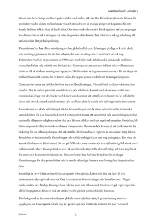 Snabbprotokoll - område 1

lämna sina hem. Subprimelånen paketerades med andra, säkrare lån. Dessa komplicerade finansiella
produkter såldes vidare mellan bankerna och stuvades om så många gånger att köparen ofta inte
kunde bedöma vilka risker de hade köpt. Den stora osäkerheten och försiktigheten att låna ut pengar
har därmed sin orsak i att ingen vet vilka åtaganden olika banker har. Det är en viktig anledning till
att krisen har fått global spridning.

Finanskrisen har lett till en minskning av den globala tillväxten. Lösningen på dagens kris är dock
inte att stänga gränserna för det fria utbytet; det vore att stänga ute framtid och utveckling.
Erfarenheterna från depressionen på 1930-talet, med halverad världshandel, sjunkande reallöner,
massarbetslöshet och politisk oro, förskräcker. Centerpartiet menar att världens ledare tillsammans
måste se till så att dessa misstag inte upprepas. Därför måste vi ta gemensamt ansvar – för att skapa ett
hållbart finansiellt system, för en bättre miljö, för öppna gränser och för att bekämpa fattigdom.

Centerpartiet anser att världen behöver mer av liberaliseringar, frihandel och strukturreformer, inte
mindre. Det är endast på så sätt som tillväxten och välståndet kan öka och ekonomierna bli mer
motståndskraftiga mot de chocker och kriser som kommer att inträffa även framöver. Vi vill därför
värna och utveckla marknadsekonomin och ta tillvara dess dynamik och självreglerande instrument.

Finanskrisen har dock satt fokus på att det finansiella systemet behöver reformeras för att minska
sannolikheten för nya finansiella kriser. Centerpartiet menar att samarbetet och samordningen mellan
nationella tillsynsmyndigheter måste öka och bli mer effektivt och att regelverken måste förstärkas, bli
bättre anpassade till systemrisker och mer transparenta. Dessutom bör kraven på att bankerna ska ha
täckning för sin utlåning skärpas. Att säkerställa efterlevnaden av reglerna är en annan viktig faktor.
Betydelsen av institutionella förändringar och stabila spelregler kan inte nog poängteras. Det visar de
svenska lärdomarna från krisen i början på 1990-talet, som resulterade i en självständig Riksbank med
inflationsmål och ett finanspolitiskt ramverk med överskottsmål för den offentliga sektorn, utgiftstak
för staten och kommunalt balanskrav. Dessa reformer har haft stor betydelse för att skapa
förutsättningar för den prisstabilitet och de sunda offentliga finanser som Sverige har åtnjutit sedan
dess.

Samtidigt är det viktigt att inte förhasta sig mitt i den globala krisen och låsa sig fast vid nya
institutioner och regelverk utan att först ha analyserat förutsättningar och konsekvenser. Några
enkla, snabba och färdiga lösningar kan och ska man inte räkna med. Om kraven på regleringar blir
alltför långtgående, finns en risk att utsikterna för globalt välstånd skulle hämmas.

Mot bakgrund av finansmarknadernas globala natur och den brist på genomlysning som har
uppdagats, ser Centerpartiet dock mycket positivt på den förstärkta struktur för internationell


Justeras:                                          3
 
