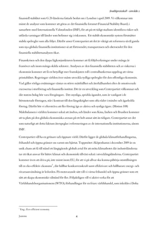 Snabbprotokoll - område 1

finansiell stabilitet som G 20-länderna fattade beslut om i London i april 2009. Vi välkomnar inte
minst de analyser som kommer att göras av det finansiella forumet Financial Stability Board, i
samarbete med Internationella Valutafonden (IMF), för att på ett tidigt stadium identifiera risker och
utfärda varningar till länder som befinner sig i riskzonen. Ett stabilt ekonomiskt system förutsätter
stabila spelregler som alla följer. Därför anser Centerpartiet att det är viktigt att reformera såväl gamla
som nya globala finansiella institutioner så att förtroendet, transparensen och oberoendet för den
finansiella stabilitetsanalysen ökar.

Finanskrisen och den djupa lågkonjunkturen kommer att få följdverkningar under många år
framöver och inom många skilda sektorer. Analysen av den finansiella stabiliteten och av riskerna i
ekonomin kommer att få en betydligt mer framskjuten roll i centralbankernas uppdrag att värna
prisstabilitet. Regeringar världen över måste utveckla tydliga spelregler för den offentliga ekonomin.
Vad gäller rörliga ersättningar väntar en större måttfullhet och återhållsamhet efter de omotiverade
excesserna i storföretag och finansiella institut. Det är en utveckling som Centerpartiet välkomnar och
där statens bolag bör vara föregångare. Det osynliga, spridda ägandet, som är vanligast i de
börsnoterade företagen, står i kontrast till den långsiktighet som ofta råder i mindre och ägarledda
företag. Därför bör vi eftersträva att fler företag ägs av aktiva och synliga ägare. (Motion 108)
Maktbalansen i världen kommer också att ändras, och länder som Kina, Indien och Brasilien kommer
att ta plats på den globala ekonomiska arenan på ett helt annat sätt än tidigare. Centerpartiet ser det
som naturligt att detta faktum återspeglas i reformeringen av de internationella institutionerna, såsom
IMF.

Centerpartiet vill ha en grönare och öppnare värld. Därför ligger de globala klimatförhandlingarna,
frihandel och öppna gränser oss varmt om hjärtat. Toppmötet i Köpenhamn i december 2009 är en
unik chans att få till stånd ett långtgående globalt avtal för att möta klimathotet där industriländerna
tar ett ökat ansvar för bättre klimat och ekonomisk tillväxt också i utvecklingsländerna. Centerpartiet
kommer även att driva på, inte minst inom EU, för att vi på allvar ska kunna påbörja omställningen
till en eko-effektiv ekonomi1 , där hållbar konkurrenskraft samt effektivare och hållbarare energi- och
råvaruanvändning är ledorden. På motsvarande sätt vill vi värna frihandel och öppna gränser som ett
sätt att skapa ekonomiskt välstånd för fler. Följaktligen vill vi aktivt verka för att
Världshandelsorganisationens (WTO), förhandlingar för en friare världshandel, som inleddes i Doha




1
    Eng.: Eco-efficient economy

Justeras:                                          4
 