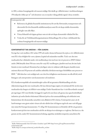 Snabbprotokoll - område 1

år 2001, avslutas framgångsrikt och snarast möjligt. Det skulle ge välfärdsvinster i storleksordningen
150 miljarder dollar per år2 och dessutom vara en mycket viktig politisk signal i dessa orostider.

Centerpartiet vill:
     •      Reformera de globala finansiella institutionerna för att öka förtroendet, transparensen och
            oberoendet för den finansiella stabilitetsanalysen samt för att skapa stabila ekonomiska
            spelregler som alla följer.
     •      Värna frihandel och öppna gränser som ett sätt att skapa ekonomiskt välstånd för fler.
     •      Verka för att Världshandelsorganisationens förhandlingar för en friare världshandel ska
            avslutas framgångsrikt och snarast möjligt.



CENTERPARTIET TAR ANSVAR – FÖR EUROPA
Sverige har varit medlem i EU sedan 1995 och under denna tid kunnat dra nytta av de välfärdsvinster
som EU:s fria rörlighet för varor, tjänster, kapital och människor medför. Tack vare den inre
marknaden har välståndet under vårt medlemskap växt med mer än två procent av BNP. Enbart
under 2006 betydde detta 518 euro extra för varje EU-medborgare, jämfört med om det inte hade
funnits en inre marknad. Dessutom har ytterligare nära tre miljoner jobb skapats, handeln inom
unionen ökat med 30 procent och andelen utländska direktinvesteringar fördubblats som procent av
BNP. 3 Allt detta har varit möjligt tack vare den fria rörligheten som kommer oss alla till del, såväl
löntagare och entreprenörer som konsumenter och studenter.

EU:s konkurrenspolitik och statsstödsregler syftar till att garantera likabehandling och icke-
diskriminering på den inre marknaden. De kan därmed sägas utgöra ett smörjmedel för att den inre
marknaden ska fungera så effektivt som möjligt. Under finanskrisen har vi sett illavarslande exempel
på regeringar i EU som försöker kringgå de regelverk som finns och gynna sina egna krisdrabbade
industrier på andra länders bekostnad. Härmed prövas den sammanhållning och solidaritet som
kännetecknar det ekonomiska samarbete som alltjämt är EU:s kärna. Centerpartiet anser att de
landvinningar som gjorts måste värnas och står således fast vid dagens regelverk som varit till gagn
inte minst för Europas konsumenter. Vi vill ge EU-kommissionen en förstärkt roll för att garantera
konkurrensen på den inre marknaden och för att skärpa övervakningen av reglerna. Det kan t.ex. ske
genom att det, under EU-kommissionens ledning, upprättas särskilda temporära samarbeten för



2
  Källa: Slutkommuniké från G20-mötet i London i april 2009: http://www.g20.org/Documents/final-
communique.pdf
3
  Källa: http://ec.europa.eu/internal_market/benefits_en.htm

Justeras:                                            5
 