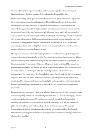 Snabbprotokoll - område 1

branscher i kris där även representanter från medlemsstaterna ingår. Icke-diskriminering och
likabehandling ska i alla lägen vara ledord i de undantagsfall då statsstöd beviljas.

EU har haft en viktig roll att spela under finanskrisen, inte minst genom att samordna ingripanden
för att stötta banker och möjliggöra lånegarantier. Det står klart att tillsynen på de europeiska
finansmarknaderna måste förbättras, att reglerna måste bli tydligare och att transparens och
oberoende måste garanteras. På så sätt kan stabilitet och riskmedvetenhet främjas. Unionen arbetar
för närvarande med förslag som Centerpartiet och Alliansregeringen stödjer och som syftar till att
skapa en gemensam, central myndighetsstruktur. EU har goda förutsättningar att spela en nyckelroll
i det fortsatta arbetet med att dra lärdomar av finanskrisen och sätta upp internationella regler och
standarder. En viktig pusselbit framöver kommer att bli att säkerställa att de nya strukturer för
samordning som bildas såväl på det globala planet som i Europa kompletterar varandra och inte
skapar onödig byråkrati och överlappande system.

I Sverige har finanskrisen och den försvagning av kronan som följt i dess spår gjort att frågan om
deltagande i eurosamarbetet aktualiserats efter flera år av stiltje i debatten. Centerpartiet har tidigare,
utifrån ställningstagandet vid folkomröstningen 2003, förordat ett nej till euron. Argumenten var
främst ekonomiska. Vi har sagt att vi följer utvecklingen och tänker utvärdera EMU-samarbetet.
Under nästa mandatperiod, när finanskrisen och de turbulenta tider som nu råder är över, menar vi
att det bör tillsättas en utredning om EMU för att allsidigt analysera erfarenheterna från
eurosamarbetet, EU:s hantering av den finansiella krisen samt för- och nackdelar för Sverige att ingå i
respektive stå utanför samarbetet. Vi kommer även själva, internt i partiet, att göra motsvarande
utvärdering. Den interna utvärderingen är nödvändig för att återigen, på ett seriöst och sakligt sätt,
kunna ta ställning i frågan. Ställningstagandet om EMU ska tas i samband med en partistämma.
(Motion 101)

På samma sätt som Centerpartiet vill värna de offentliga finanserna i Sverige, vill vi även understryka
vikten av långsiktigt hållbara och sunda offentliga finanser i hela EU. Så snart som möjligt, i takt med
den ekonomiska återhämtningen, bör medlemsstaterna således återgå till sina budgetmål på
medellång sikt. Stabilitets- och tillväxtpaktens regelverk måste respekteras, och precis som när det
gäller statsstödsreglerna måste likabehandling och icke-diskriminering råda. Att rucka på
bestämmelserna skulle leda till att Europas ekonomier får trovärdighetsproblem. På sikt skulle
hållbarheten i de offentliga finanserna hotas, med stigande räntor, ökad skuldsättning och försämrade
tillväxtutsikter som följd.




Justeras:                                          6
 