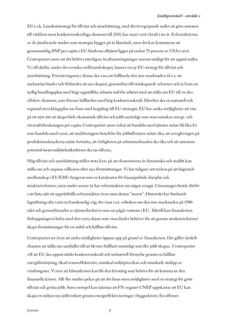 Snabbprotokoll - område 1

EU:s s.k. Lissabonstrategi för tillväxt och sysselsättning, med det övergripande målet att göra unionen
till världens mest konkurrenskraftiga ekonomi till 2010, har snart varit i kraft i tio år. Erfarenheterna
av de jämförande studier som strategin bygger på är blandade, men det kan konstateras att
genomsnittlig BNP per capita i EU-länderna alltjämt ligger på endast 70 procent av USA:s nivå.
Centerpartiet anser att det behövs ytterligare kraftansträngningar snarast möjligt för att uppnå målet.
Vi vill därför, under det svenska ordförandeskapet, lansera en ny EU-strategi för tillväxt och
sysselsättning. Prioriteringarna i denna ska vara att fullborda den inre marknaden (d.v.s. att
undanröja hinder och förhindra att nya skapas), genomföra tillväxtskapande reformer och ta fram en
tydlig handlingsplan med högt uppställda, tidsatta mål för arbetet med att ställa om EU till en eko-
effektiv ekonomi, som förenar hållbarhet med hög konkurrenskraft. Därefter ska en nationell och
regional utvecklingsplan tas fram med koppling till EU-strategin. EU har unika möjligheter att visa
på ett nytt sätt att skapa både ekonomisk tillväxt och jobb samtidigt som man minskar energi- och
råvaruförbrukningen per capita. Centerpartiet anser också att handeln med tjänster måste bli lika fri
som handeln med varor, att småföretagens betydelse för jobbtillväxten måste öka, att avregleringen på
produktmarknaderna måste fortsätta, att rörligheten på arbetsmarknaden ska öka och att unionens
potential inom miljötekniksektorn ska tas tillvara.

Hög tillväxt och sysselsättning ställer stora krav på att ekonomierna är dynamiska och snabbt kan
ställa om och anpassa villkoren efter nya förutsättningar. Vi har tidigare sett tecken på att hägrande
medlemskap i EU/EMU fungerat som en katalysator för finanspolitisk disciplin och
strukturreformer, men under senare år har reformtakten om något avtagit. Utmaningen består därför
i att hitta sätt att upprätthålla reformtakten även utan denna ”morot”. Historiskt har bindande
lagstiftning ofta varit en framkomlig väg; det visar t.ex. vitboken om den inre marknaden på 1980-
talet och genomförandet av tjänstedirektivet som nu pågår runtom i EU. Därtill kan finanskrisen
förhoppningsvis bidra med den extra skjuts som vissa länder behöver för att genom strukturreformer
skapa förutsättningar för en stabil och hållbar tillväxt.

Centerpartiet ser även att andra möjligheter öppnas upp på grund av finanskrisen. Det gäller särskilt
chansen att ställa om samhället till att bli mer hållbart samtidigt som fler jobb skapas. Centerpartiet
vill att EU ska uppnå stärkt konkurrenskraft och industriell förnyelse genom en hållbar
energiförsörjning, ökad resurseffektivitet, minskad miljöpåverkan och minskade utsläpp av
växthusgaser. Vi tror att klimatkrisen kan bli den hävstång som behövs för att komma ur den
finansiella krisen. Allt fler studier pekar på att det finns stora möjligheter med en strategi för grön
tillväxt och gröna jobb. Som exempel kan nämnas att FN-organet UNEP uppskattar att EU kan
skapa en miljon nya jobb enbart genom energieffektiviseringar i byggsektorn. En offensiv


Justeras:                                          7
 