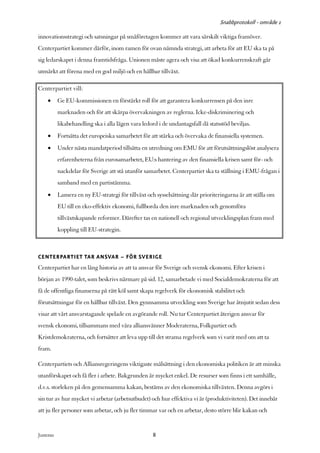 Snabbprotokoll - område 1

innovationsstrategi och satsningar på småföretagen kommer att vara särskilt viktiga framöver.
Centerpartiet kommer därför, inom ramen för ovan nämnda strategi, att arbeta för att EU ska ta på
sig ledarskapet i denna framtidsfråga. Unionen måste agera och visa att ökad konkurrenskraft går
utmärkt att förena med en god miljö och en hållbar tillväxt.

Centerpartiet vill:
     •      Ge EU-kommissionen en förstärkt roll för att garantera konkurrensen på den inre
            marknaden och för att skärpa övervakningen av reglerna. Icke-diskriminering och
            likabehandling ska i alla lägen vara ledord i de undantagsfall då statsstöd beviljas.
     •      Fortsätta det europeiska samarbetet för att stärka och övervaka de finansiella systemen.
     •      Under nästa mandatperiod tillsätta en utredning om EMU för att förutsättningslöst analysera
            erfarenheterna från eurosamarbetet, EU:s hantering av den finansiella krisen samt för- och
            nackdelar för Sverige att stå utanför samarbetet. Centerpartiet ska ta ställning i EMU-frågan i
            samband med en partistämma.
     •      Lansera en ny EU-strategi för tillväxt och sysselsättning där prioriteringarna är att ställa om
            EU till en eko-effektiv ekonomi, fullborda den inre marknaden och genomföra
            tillväxtskapande reformer. Därefter tas en nationell och regional utvecklingsplan fram med
            koppling till EU-strategin.



CENTERPARTIET TAR ANSVAR – FÖR SVERIGE
Centerpartiet har en lång historia av att ta ansvar för Sverige och svensk ekonomi. Efter krisen i
början av 1990-talet, som beskrivs närmare på sid. 12, samarbetade vi med Socialdemokraterna för att
få de offentliga finanserna på rätt köl samt skapa regelverk för ekonomisk stabilitet och
förutsättningar för en hållbar tillväxt. Den gynnsamma utveckling som Sverige har åtnjutit sedan dess
visar att vårt ansvarstagande spelade en avgörande roll. Nu tar Centerpartiet återigen ansvar för
svensk ekonomi, tillsammans med våra alliansvänner Moderaterna, Folkpartiet och
Kristdemokraterna, och fortsätter att leva upp till det strama regelverk som vi varit med om att ta
fram.

Centerpartiets och Alliansregeringens viktigaste målsättning i den ekonomiska politiken är att minska
utanförskapet och få fler i arbete. Bakgrunden är mycket enkel. De resurser som finns i ett samhälle,
d.v.s. storleken på den gemensamma kakan, bestäms av den ekonomiska tillväxten. Denna avgörs i
sin tur av hur mycket vi arbetar (arbetsutbudet) och hur effektiva vi är (produktiviteten). Det innebär
att ju fler personer som arbetar, och ju fler timmar var och en arbetar, desto större blir kakan och


Justeras:                                             8
 