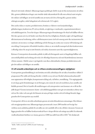 Snabbprotokoll - område 1

därmed vårt totala välstånd. Alliansregeringens politik går därför ut på att öka incitamenten att arbeta
(bl.a. genom jobbskatteavdraget, som innebär sänkt inkomstskatt för alla som arbetar) samt att göra
det enklare och billigare att såväl anställa som att starta och driva företag (bl.a. genom sänkta
arbetsgivaravgifter, sänkt bolagsskatt och reformerade 3:12-regler).

Den andra sidan av myntet, produktiviteten, bestäms av faktorer som konjunkturläget,
globaliseringen, konkurrens, IT och ny teknik, avreglering av marknader, organisationsstrukturer
och utbildningsnivån. Även här skapar Alliansregeringen förutsättningar för ökad och hållbar tillväxt.
Det sker genom att riva de hinder som finns för den fria rörligheten, förändra regler och lagstiftning i
tillväxtorienterad inriktning, införa valfrihetssystem inom vård och omsorg samt öka incitamenten för
studenter att investera i en högre utbildning och för företag att avsätta mer resurser till forskning och
utveckling. Centerpartiet vill särskilt framhäva vikten av att avskaffa monopol och öka konkurrensen
i offentlig sektor för att på så sätt förändra och stärka ekonomin samt öka exportmöjligheterna.

Kärnan i Centerpartiets ekonomiska politik är jobb och företagande samt en långsiktigt hållbar och
ansvarsfull politik med ordning och reda i de offentliga finanserna och med skattebetalarnas intressen
i första rummet. Därför satsar vi på åtgärder som ökar arbetsutbudet, främjar produktiviteten och
gör det enklare och billigare att anställa.

Vi vill utveckla arbetslinjen och ta tillvara strukturomvandlingens möjligheter
Centerpartiets grundinställning är att fortsätta utveckla arbetslinjen för att säkra framtidens välfärd. I
programmet Fler jobb och företag föreslår vi därför en ny och mer flexibel arbetsmarknadsmodell
som uppmuntrar till rörlighet, kompetensutveckling och, vid behov, omställning. Vår utgångspunkt
är att skapa goda förutsättningar så att företagen, inte minst de små och medelstora, kan anställa och
behålla personal. Det är framför allt småföretagare och entreprenörer som kommer att se till att fler
jobb skapas! Genom incitament i skatte- och utbildningspolitiken som gör att människor arbetar mer
och tar fler risker och som gör det lönsamt att satsa på högre studier och ett livslångt lärande, läggs
grunden för Centerpartiets nya modell.

Centerpartiet vill även utveckla arbetslinjen genom att möta klimatkrisens utmaningar. Den klimat-
och energiproposition som Alliansregeringen presenterade i mars 2009 innebär att Sverige har
världens mest ambitiösa politik för att ställa om vårt samhälle till en eko-effektiv ekonomi. Genom att
lägga grunden för en hållbar konkurrenskraft kan vi skapa tillväxt och många nya jobb. En inhemsk
vindkraftsindustri bedöms t.ex. kunna generera 12000 nya jobb fram till år 2020.4 De detaljerade



4
    Källa: ”Jobb i medvind” (2009), Svensk Vindenergi

Justeras:                                               9
 