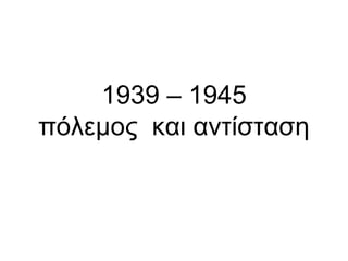 1939 – 1945
πόλεμος και αντίσταση
 