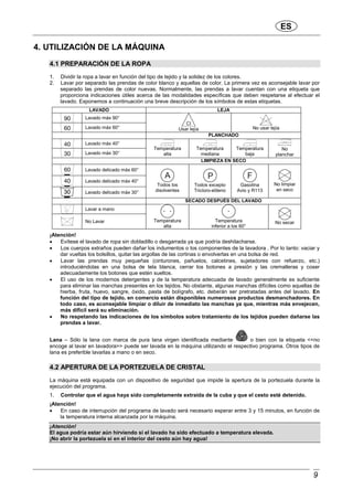 ES
9
4. UTILIZACIÓN DE LA MÁQUINA
4.1 PREPARACIÓN DE LA ROPA
1. Dividir la ropa a lavar en función del tipo de tejido y la solidez de los colores.
2. Lavar por separado las prendas de color blanco y aquellas de color. La primera vez es aconsejable lavar por
separado las prendas de color nuevas. Normalmente, las prendas a lavar cuentan con una etiqueta que
proporciona indicaciones útiles acerca de las modalidades específicas que deben respetarse al efectuar el
lavado. Exponemos a continuación una breve descripción de los símbolos de estas etiquetas.
LAVADO LEJA
Lavado màx 90°
Lavado màx 60° Usar lejìa No usar lejìa
PLANCHADO
Lavado màx 40°
Lavado màx 30°
Temperatura
alta
Temperatura
mediana
Temperatura
baja
No
planchar
LIMPIEZA EN SECO
Lavado delicado màx 60°
Lavado delicado màx 40°
Lavado delicado màx 30°
Todos los
disolventes
Todos excepto
Tricloro-etileno
Gasolina
Avio y R113
No limpiar
en seco
SECADO DESPUÉS DEL LAVADO
Lavar a mano
No Lavar Temperatura
alta
Temperatura
inferior a los 60°
No secar
¡Atención!
• Evítese el lavado de ropa sin dobladillo o desgarrada ya que podría deshilacharse.
• Los cuerpos extraños pueden dañar los indumentos o los componentes de la lavadora . Por lo tanto: vaciar y
dar vueltas los bolsillos, quitar las argollas de las cortinas o envolverlas en una bolsa de red.
• Lavar las prendas muy pequeñas (cinturones, pañuelos, calcetines, sujetadores con refuerzo, etc.)
introduciéndolas en una bolsa de tela blanca, cerrar los botones a presión y las cremalleras y coser
adecuadamente los botones que estén sueltos.
• El uso de los modernos detergentes y de la temperatura adecuada de lavado generalmente es suficiente
para eliminar las manchas presentes en los tejidos. No obstante, algunas manchas difíciles como aquellas de
hierba, fruta, huevo, sangre, óxido, pasta de bolígrafo, etc. deberán ser pretratadas antes del lavado. En
función del tipo de tejido, en comercio están disponibles numerosos productos desmanchadores. En
todo caso, es aconsejable limpiar o diluir de inmediato las manchas ya que, mientras más envejecen,
más difícil será su eliminación.
• No respetando las indicaciones de los símbolos sobre tratamiento de los tejidos pueden dañarse las
prendas a lavar.
Lana – Sólo la lana con marca de pura lana virgen identificada mediante o bien con la etiqueta <<no
encoge al lavar en lavadora>> puede ser lavada en la máquina utilizando el respectivo programa. Otros tipos de
lana es preferible lavarlas a mano o en seco.
4.2 APERTURA DE LA PORTEZUELA DE CRISTAL
La máquina está equipada con un dispositivo de seguridad que impide la apertura de la portezuela durante la
ejecución del programa.
1. Controlar que el agua haya sido completamente extraída de la cuba y que el cesto esté detenido.
¡Atención!
• En caso de interrupción del programa de lavado será necesario esperar entre 3 y 15 minutos, en función de
la temperatura interna alcanzada por la máquina.
¡Atención!
El agua podría estar aún hirviendo si el lavado ha sido efectuado a temperatura elevada.
¡No abrir la portezuela si en el interior del cesto aún hay agua!
 