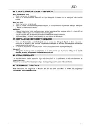 ES
11
4.6 DOSIFICACIÓN DE DETERGENTES EN POLVO
Ropa normalmente sucia
1. Elegir un programa sin prelavado
2. Introducir en el compartimento del lavado del cajón detergente la cantidad total de detergente indicada en el
envase.
Ropa muy sucia
1. Elegir un programa con prelavado
2. Introducir ¼ de la cantidad de detergente aconsejada en el compartimento de prelavado del cajón detergente
y ¾ en el compartimento de lavado.
¡Atención!
• Faltando indicaciones sobre dosificación para la ropa delicada de fibra sintética, utilizar ½ y hasta 2/3 del
cuantitativo indicado para lavar tejidos resistentes de algodón.
• Para el programa lana se recomienda utilizar sólo detergentes neutros para lana.
• Dosificar en base a los datos proporcionados por el productor del detergente.
4.7 DOSIFICACIÓN DE DETERGENTES LÍQUIDOS
1. Verter en el dosificador suministrado junto con el envase del detergente líquido la dosis requerida e
introducirlo en el cesto, o bien utilizar el compartimento de lavado de la cubeta del detergente, instalando la
respectiva aplicación adicional.
2. La escala en la aplicación roja está prevista como auxiliar para dosificar el detergente líquido.
¡Atención!
• Detergentes líquidos pueden ser empleados en la dosis prevista por el productor sólo para el lavado
principal, es decir, en todos los programas sin prelavado.
4.8 DESCALCIFICADORES
Los descalcificadores pueden agregarse según las indicaciones de los productores en los compartimentos de
prelavado y lavado.
Introducir en los compartimentos en primer lugar el detergente y a continuación el descalcificador.
4.9 PROGRAMAS Y FUNCIONES
Para seleccionar los programas en función del tipo de tejido consúltese la "Tabla de programas"
suministrada adjunta a este manual.
 