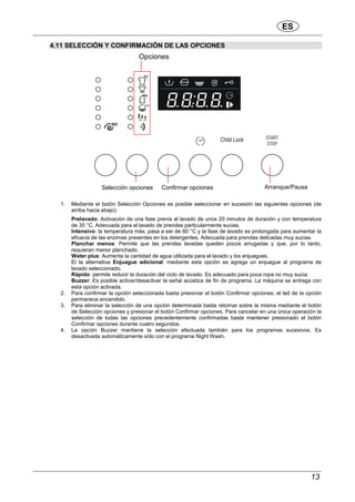 ES
13
4.11 SELECCIÓN Y CONFIRMACIÓN DE LAS OPCIONES
1. Mediante el botón Selección Opciones es posible seleccionar en sucesión las siguientes opciones (de
arriba hacia abajo):
Prelavado: Activación de una fase previa al lavado de unos 20 minutos de duración y con temperatura
de 35 °C. Adecuada para el lavado de prendas particularmente sucias.
Intensivo: la temperatura máx. pasa a ser de 60 °C y la fase de lavado es prolongada para aumentar la
eficacia de las enzimas presentes en los detergentes. Adecuada para prendas delicadas muy sucias.
Planchar menos: Permite que las prendas lavadas queden pocos arrugadas y que, por lo tanto,
requieran menor planchado.
Water plus: Aumenta la cantidad de agua utilizada para el lavado y los enjuagues.
El la alternativa Enjuague adicional: mediante esta opción se agrega un enjuague al programa de
lavado seleccionado.
Rápido: permite reducir la duración del ciclo de lavado. Es adecuado para poca ropa no muy sucia.
Buzzer: Es posible activar/desactivar la señal acústica de fin de programa. La máquina se entrega con
esta opción activada.
2. Para confirmar la opción seleccionada basta presionar el botón Confirmar opciones; el led de la opción
permanece encendido.
3. Para eliminar la selección de una opción determinada basta retornar sobre la misma mediante el botón
de Selección opciones y presionar el botón Confirmar opciones. Para cancelar en una única operación la
selección de todas las opciones precedentemente confirmadas basta mantener presionado el botón
Confirmar opciones durante cuatro segundos.
4. La opción Buzzer mantiene la selección efectuada también para los programas sucesivos. Es
desactivada automáticamente sólo con el programa Night Wash.
Selección opciones Confirmar opciones
Opciones
Arranque/Pausa
 