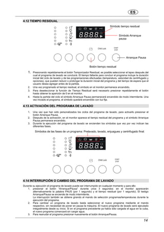 ES
14
4.12 TIEMPO RESIDUAL
1. Presionando repetidamente el botón Temporizador Residual, es posible seleccionar el lapso después del
cual el programa de lavado se concluirá. El tiempo faltante para concluir el programa incluye la duración
inicial del ciclo de lavado y de las programaciones efectuadas (temperatura, velocidad de centrifugado y
opciones), que pueden reducir o prolongar la duración inicial del programa y del tiempo de espera que el
usuario desea agregar antes de la partida.
2. Una vez programado el tiempo residual, el símbolo en el monitor permanece encendido.
3. Para deseleccionar la función de Tiempo Residual será necesario presionar repetidamente el botón
hasta obtener la aparición de 0 en el monitor.
4. Hasta la partida del ciclo el símbolo Arranque Pausa permanecerá encendido de modo intermitente. Una
vez iniciado el programa, el símbolo quedará encendido con luz fija.
4.13 ACTIVACIÓN DEL PROGRAMA DE LAVADO
1. Una vez que han sido personalizados los ciclos del programa de lavado, para activarlo presionar el
botón Arranque Pausa.
2. Después de la activación, en el monitor aparece el tiempo residual del programa y el símbolo Arranque
Pausa permanece encendido.
3. Durante la ejecución del programa de lavado se encienden los símbolos que vez por vez indican las
diferentes fases.
4.14 INTERRUPCIÓN O CAMBIO DEL PROGRAMA DE LAVADO
Durante su ejecución el programa de lavado puede ser interrumpido en cualquier momento y para ello:
1. presionar el botón “Arranque/Pausa” durante unos 3 segundos: en el monitor aparecerán
alternativamente la palabra PAUS (por 1 segundo) y el tiempo residual (por 1 segundo). El testigo
Arranque/Pausa se enciende de modo intermitente.
La interrupción también se obtiene girando el mando de selección programas/temperaturas durante la
ejecución del programa.
2. Para cambiar un programa de lavado basta seleccionar el nuevo programa mediante el mando
respectivo, sin necesidad de poner en pausa la máquina. El nuevo programa de lavado será ejecutado
integralmente desde su inicio. Si en el programa precedente ya había sido cargada el agua en la cuba,
el nuevo programa comenzará sin cargar agua.
3. Para reanudar el programa presionar nuevamente el botón Arranque/Pausa.
Botón tiempo residual
Símbolo tiempo residual
Arranque Pausa
Símbolo Arranque
pausa
Símbolos de las fases de un programa: Prelavado, lavado, enjuagues y centrifugado final.
 