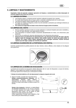 ES
16
5. LIMPIEZA Y MANTENIMIENTO
Importante. Antes de ejecutar cualquier operación de limpieza o mantenimiento se debe desacoplar el
enchufe respecto de la toma de corriente.
5.1 LIMPIEZA EXTERNA
• Una limpieza regular y constante permite mantener inalterado el aspecto de su aparato.
• El mueble debe limpiarse sólo con agua y jabón, secándolo cuidadosamente con un paño suave.
• Las piezas de plástico deben limpiarse sólo con un paño húmedo.
• No raspar con objetos puntiagudos y evitar el uso de solventes o productos que contengan abrasivos ya
que dañan las superficies.
• Por motivos de seguridad no lanzar nunca chorros de agua contra la lavadora.
5.2 LIMPIEZA DEL CESTO
• Eliminar posibles manchas de óxido en el cesto utilizando un producto limpiador para acero inoxidable y,
en caso de mayor dificultad, usar papel abrasivo finísimo.
• Para descalcificar la lavadora emplear únicamente descalcificantes de marca, con anticorrosivo para
lavadoras.
• Para el uso y la dosificación atenerse absolutamente a las indicaciones del productor.
• Después de los procedimientos de descalcificación y de eliminación del óxido del cesto, ejecutar
algunos ciclos de enjuague para eliminar todo posible residuo de ácido que podría dañar la
máquina. Por ningún motivo utilizar detergentes que contengan solventes. Podrían formarse
vapores que den lugar a peligro de incendio y/o explosión.
5.3 LIMPIEZA GUARNICIÓN DE LA PORTEZUELA DE CRISTAL
Controlar periódicamente la posible presencia de clips, botones, clavos, alfileres y otros objetos en los pliegues
de la guarnición.
5.4 LIMPIEZA DE LA BOMBA DE EVACUACIÓN
La limpieza de la bomba de evacuación deberá efectuarse sólo en caso de bloquearse a causa de botones,
alfileres, u otros objetos que impidan la evacuación del agua.
En tal caso operar de la manera que a continuación se indica.
1.Extraer el enchufe eléctrico a fin de desconectar la máquina respecto de la red.
2. Según el modelo, proceder de la siguiente forma:
Modelo empotrado/totalmente integrable; con un
destornillador pequeño hacer palanca y
desenganchar los tapones indicados en la figura;
girando el zócalo hacia abajo se obtiene acceso a la
bomba.
Modelo Libre Instalación; introducir un destornillador
de pequeñas dimensiones en las ranuras presentes
en la parte delantera del zócalo y hacer palanca
ligeramente hacia arriba a fin de liberar la parte
superior del zócalo respecto del mueble.
Inclinar ligeramente el zócalo hacia adelante y tirar
hacia arriba para desmontarlo por completo.
 