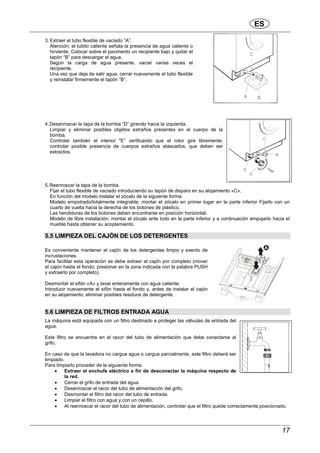 ES
17
3. Extraer el tubo flexible de vaciado ”A”.
Atención: el tubito caliente señala la presencia de agua caliente o
hirviente. Colocar sobre el pavimento un recipiente bajo y quitar el
tapón “B” para descargar el agua.
Según la carga de agua presente, vaciar varias veces el
recipiente.
Una vez que deja de salir agua, cerrar nuevamente el tubo flexible
y reinstalar firmemente el tapón “B”.
4.Desenroscar la tapa de la bomba “D” girando hacia la izquierda.
Limpiar y eliminar posibles objetos extraños presentes en el cuerpo de la
bomba.
Controlar también el interior "E” verificando que el rotor gire libremente;
controlar posible presencia de cuerpos extraños atascados, que deben ser
extraídos.
5.Reenroscar la tapa de la bomba.
Fijar el tubo flexible de vaciado introduciendo su tapón de disparo en su alojamiento «C».
En función del modelo instalar el zócalo de la siguiente forma:
Modelo empotrado/totalmente integrable; montar el zócalo en primer lugar en la parte inferior Fijarlo con un
cuarto de vuelta hacia la derecha de los botones de plástico.
Las hendiduras de los botones deben encontrarse en posición horizontal.
Modelo de libre instalación; montar el zócalo ante todo en la parte inferior y a continuación empujarlo hacia el
mueble hasta obtener su acoplamiento.
5.5 LIMPIEZA DEL CAJÓN DE LOS DETERGENTES
Es conveniente mantener el cajón de los detergentes limpio y exento de
incrustaciones.
Para facilitar esta operación se debe extraer el cajón por completo (mover
el cajón hasta el fondo, presionar en la zona indicada con la palabra PUSH
y extraerlo por completo).
Desmontar el sifón «A» y lavar enteramente con agua caliente.
Introducir nuevamente el sifón hasta el fondo y, antes de instalar el cajón
en su alojamiento, eliminar posibles residuos de detergente.
5.6 LIMPIEZA DE FILTROS ENTRADA AGUA
La máquina está equipada con un filtro destinado a proteger las válvulas de entrada del
agua.
Este filtro se encuentra en el racor del tubo de alimentación que debe conectarse al
grifo.
En caso de que la lavadora no cargue agua o cargue parcialmente, este filtro deberá ser
limpiado.
Para limpiarlo proceder de la siguiente forma:
• Extraer el enchufe eléctrico a fin de desconectar la máquina respecto de
la red.
• Cerrar el grifo de entrada del agua.
• Desenroscar el racor del tubo de alimentación del grifo.
• Desmontar el filtro del racor del tubo de entrada.
• Limpiar el filtro con agua y con un cepillo.
• Al reenroscar el racor del tubo de alimentación, controlar que el filtro quede correctamente posicionado.
 