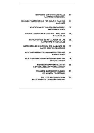 ISTRUZIONI DI MONTAGGIO DELLE
LAVATRICI INTEGRABILI
IT
ASSEMBLY INSTRUCTIONS FOR BUILT-IN WASHING
MACHINES
EN
MONTAGEANLEITUNG FÜR EINBAUBARE-
WASCHMASCHINEN
DE
INSTRUCTIONS DE MONTAGE DES LAVE-LINGE
INTÉGRABLES
FR
INSTRUCCIONES DE INSTALACIÓN DE LAS
LAVADORAS INTEGRABLES
ES
INSTRUÇÕES DE MONTAGEM DAS MÁQUINAS DE
LAVAR ROUPA INTEGRÁVEIS
PT
MONTAGEINSTRUCTIES VAN INTEGREERBARE
WASMACHINES
NL
MONTERINGSANVISNING FOR INTEGRERBARE
VASKEMASKINER
DK
MONTERINGSANVISNINGAR FÖR
INBYGGNADSBARA TVÄTTMASKINER
SE
ANKASTRE ÇAMAŞIR MAKĐNELERĐ
ĐÇĐN MONTAJ TALĐMATLARI
TR
ИНСТРУКЦИИ ПО МОНТАЖУ
ВСТРОЕННЫХ СТИРАЛЬНЫХ МАШИН
RU
 
