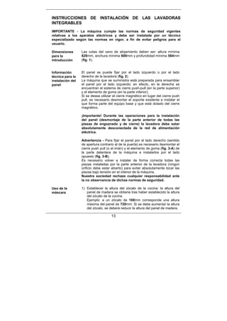 13
INSTRUCCIONES DE INSTALACIÓN DE LAS LAVADORAS
INTEGRABLES
IMPORTANTE - La máquina cumple las normas de seguridad vigentes
relativas a los aparatos eléctricos y debe ser instalada por un técnico
especializado según las normas en vigor, a fin de evitar peligros para el
usuario.
Dimensiones
para la
introducción
Las cotas del vano de alojamiento deben ser: altura mínima
820mm, anchura mínima 600mm y profundidad mínima 584mm
(fig. 1).
Información
técnica para la
instalación del
panel
El panel se puede fijar por el lado izquierdo o por el lado
derecho de la lavadora (fig. 2)
La máquina que se suministra está preparada para ensamblar
el panel por el lado izquierdo; en efecto, en la derecha se
encuentran el sistema de cierre push-pull (en la parte superior)
y el elemento de goma (en la parte inferior).
Si se desea utilizar el cierre magnético en lugar del cierre push
pull, es necesario desmontar el soporte existente e instalar el
que forma parte del equipo base y que está dotado del cierre
magnético.
¡Importante! Durante las operaciones para la instalación
del panel (desmontaje de la parte anterior de todas las
piezas de engoznado y de cierre) la lavadora debe estar
absolutamente desconectada de la red de alimentación
eléctrica.
Advertencia - Para fijar el panel por el lado derecho (sentido
de apertura contrario al de la puerta) es necesario desmontar el
cierre push pull (o el imán) y el elemento de goma (fig. 3-A) de
la parte delantera de la máquina e instalarlos por el lado
opuesto (fig. 3-B).
Es necesario volver a instalar de forma correcta todas las
piezas instaladas por la parte anterior de la lavadora (ningún
orificio debe estar abierto) para evitar absolutamente tocar las
piezas bajo tensión en el interior de la máquina.
Nuestra sociedad rechaza cualquier responsabilidad ante
la no observancia de dichas normas de seguridad.
Uso de la
máscara
1) Establecer la altura del zócalo de la cocina: la altura del
panel de madera se obtiene tras haber establecido la altura
del zócalo de la cocina.
Ejemplo: a un zócalo de 100mm corresponde una altura
máxima del panel de 720mm. Si se debe aumentar la altura
del zócalo, se deberá reducir la altura del panel de madera.
 