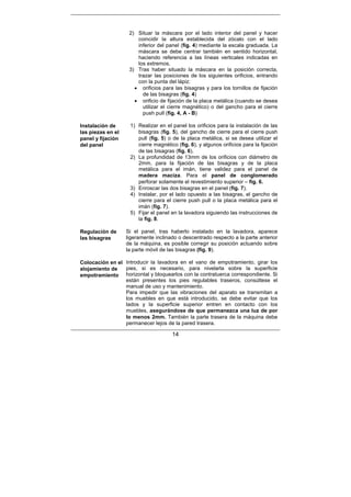 14
2) Situar la máscara por el lado interior del panel y hacer
coincidir la altura establecida del zócalo con el lado
inferior del panel (fig. 4) mediante la escala graduada. La
máscara se debe centrar también en sentido horizontal,
haciendo referencia a las líneas verticales indicadas en
los extremos.
3) Tras haber situado la máscara en la posición correcta,
trazar las posiciones de los siguientes orificios, entrando
con la punta del lápiz:
• orificios para las bisagras y para los tornillos de fijación
de las bisagras (fig. 4)
• orificio de fijación de la placa metálica (cuando se desea
utilizar el cierre magnético) o del gancho para el cierre
push pull (fig. 4, A - B)
Instalación de
las piezas en el
panel y fijación
del panel
1) Realizar en el panel los orificios para la instalación de las
bisagras (fig. 5), del gancho de cierre para el cierre push
pull (fig. 5) o de la placa metálica, si se desea utilizar el
cierre magnético (fig. 6), y algunos orificios para la fijación
de las bisagras (fig. 6).
2) La profundidad de 13mm de los orificios con diámetro de
2mm, para la fijación de las bisagras y de la placa
metálica para el imán, tiene validez para el panel de
madera maciza. Para el panel de conglomerado
perforar solamente el revestimiento superior – fig. 6.
3) Enroscar las dos bisagras en el panel (fig. 7).
4) Instalar, por el lado opuesto a las bisagras, el gancho de
cierre para el cierre push pull o la placa metálica para el
imán (fig. 7).
5) Fijar el panel en la lavadora siguiendo las instrucciones de
la fig. 8.
Regulación de
las bisagras
Si el panel, tras haberlo instalado en la lavadora, aparece
ligeramente inclinado o descentrado respecto a la parte anterior
de la máquina, es posible corregir su posición actuando sobre
la parte móvil de las bisagras (fig. 9).
Colocación en el
alojamiento de
empotramiento
Introducir la lavadora en el vano de empotramiento, girar los
pies, si es necesario, para nivelarla sobre la superficie
horizontal y bloquearlos con la contratuerca correspondiente. Si
están presentes los pies regulables traseros, consúltese el
manual de uso y mantenimiento.
Para impedir que las vibraciones del aparato se transmitan a
los muebles en que está introducido, se debe evitar que los
lados y la superficie superior entren en contacto con los
muebles, asegurándose de que permanezca una luz de por
lo menos 2mm. También la parte trasera de la máquina debe
permanecer lejos de la pared trasera.
 