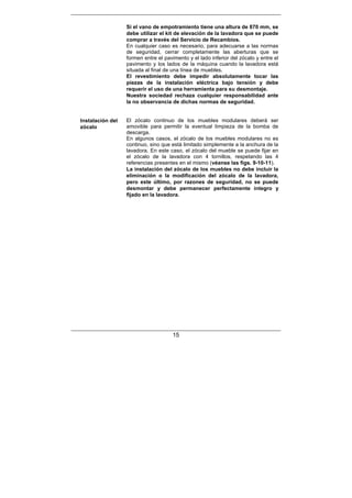 15
Si el vano de empotramiento tiene una altura de 870 mm, se
debe utilizar el kit de elevación de la lavadora que se puede
comprar a través del Servicio de Recambios.
En cualquier caso es necesario, para adecuarse a las normas
de seguridad, cerrar completamente las aberturas que se
formen entre el pavimento y el lado inferior del zócalo y entre el
pavimento y los lados de la máquina cuando la lavadora está
situada al final de una línea de muebles.
El revestimiento debe impedir absolutamente tocar las
piezas de la instalación eléctrica bajo tensión y debe
requerir el uso de una herramienta para su desmontaje.
Nuestra sociedad rechaza cualquier responsabilidad ante
la no observancia de dichas normas de seguridad.
Instalación del
zócalo
El zócalo continuo de los muebles modulares deberá ser
amovible para permitir la eventual limpieza de la bomba de
descarga.
En algunos casos, el zócalo de los muebles modulares no es
continuo, sino que está limitado simplemente a la anchura de la
lavadora. En este caso, el zócalo del mueble se puede fijar en
el zócalo de la lavadora con 4 tornillos, respetando las 4
referencias presentes en el mismo (véanse las figs. 9-10-11).
La instalación del zócalo de los muebles no debe incluir la
eliminación o la modificación del zócalo de la lavadora,
pero este último, por razones de seguridad, no se puede
desmontar y debe permanecer perfectamente íntegro y
fijado en la lavadora.
 