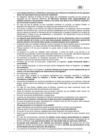 ES
3
• Los trabajos eléctricos e hidráulicos necesarios para efectuar la instalación de los aparatos
deben ser ejecutados sólo por personal cualificado.
• Es obligatorio efectuar el enlace de tierra según las modalidades previstas por las normas de
seguridad de los sistemas eléctricos. El fabricante declinará toda responsabilidad por
posibles lesiones a las personas o daños a las cosas que deriven de la falta de conexión o
de una errónea conexión a tierra.
• En caso de que el aparato no sea conectado mediante un enchufe, se deberá instalar un
dispositivo de separación omnipolar con apertura para contacto de al menos 3 mm.
• El enchufe a instalar en el extremo del cable de alimentación y la respectiva toma de corriente
deberán ser del mismo tipo y reunir los requisitos establecidos por la normativa vigente. Controlar
que los valores de tensión y frecuencia de red correspondan a aquéllos indicados en la placa de
identificación. Evítese el uso de adaptadores o derivadores. No desconectar nunca el enchufe
tirando el cable de alimentación.
• La máquina está efectivamente desconectada de la red de alimentación sólo si el enchufe
ha sido extraído de la toma o si ha sido desconectada mediante el interruptor general del
sistema eléctrico. El enchufe debe quedar accesible después de la instalación.
• El aparato debe ser instalado utilizando nuevos conjuntos de tubos flexibles (que se suministran
adjuntos al aparato). Los viejos conjuntos de tubos flexibles no deben ser reutilizados.
• Prestar atención a fin de que el aparato no quede sobre el cable de la alimentación eléctrica
aplastándolo
• La lavadora no puede ser utilizada sobre vehículos, a bordo de naves o de aviones ni en
ambientes que presenten condiciones particulares tales como, por ejemplo, atmósferas explosivas
o corrosivas (polvos, vapores y gases) o líquidos explosivos y/o corrosivos.
• No posicionar la lavadora en ambientes expuestos al hielo. Al congelarse, los tubos pueden
explotar a causa de las mayores presiones que se crean.
• Controlar que el tubo de evacuación, enganchado al fregadero, quede firmemente fijado e
inmovilizado.
• De no quedar bloqueado, la fuerza del agua podría desplazarlo desde el fregadero, con peligro
de inundación.
• Al enganchar el tubo a un fregadero, controlar además que el agua circule rápidamente por el
mismo, a fin de evitar peligros de rebosamiento del fregadero.
• No sobrecargar la máquina.
• En ningún caso emplear en la lavadora detergentes que contengan solventes o productos
químicos. Podrían dañar la máquina y formar vapores venenosos. Además, podrían
incendiarse y explotar .
• Indumentos empapados en productos petrolíferos no deben ser lavados en la máquina. Antes del
lavado, verificar que en las prendas no queden objetos inflamables (por ejemplo: encendedores,
cerillas, etc.)
• En caso de usar fluidos volátiles para la limpieza, controlar que tales sustancias hayan sido
quitadas de la prenda antes de introducirla en la máquina.
• Antes de introducir los indumentos para el lavado, controlar que los bolsillos estén vacíos, los
botones correctamente fijados y las cremalleras cerradas.
• No lavar indumentos deshilachados o desgarrados.
• Lavando con temperaturas elevadas el cristal de la portezuela se recalentará mucho (atención).
• Antes de abrir la puerta, controlar que el agua haya sido completamente descargada.
• En caso de presencia de agua, descargarla por completo antes de abrir la puerta. Ante cualquier
duda véase el manual de instrucciones.
• ¡El agua presente en la máquina no es potable!
• Ingerir detergentes para lavadoras puede provocar lesiones en la boca y en la garganta.
• Antes de sacar la ropa desde la lavadora controlar que el cesto esté detenido.
• Al concluir el uso de la máquina, apagarla para evitar dispersión de energía eléctrica.
• Dejar la puerta entreabierta después de cada lavado a fin de garantizar la mayor duración de la
guarnición.
• En caso de funcionamiento anómalo no intentar nunca reparar personalmente la máquina.
Desconectar la máquina respecto de la red eléctrica y cerrar el grifo del agua. Contactarse con un
técnico cualificado. Las reparaciones deben ser ejecutadas sólo por personal cualificado.
• El aparato está destinado a ser utilizado por personas adultas. No permitir que los niños
alteren los mandos de la lavadora o que jueguen con ella ni permitir que permanezcan en las
proximidades durante la ejecución del programa.
• Los cachorros de animales o los niños muy pequeños podrían introducirse en la lavadora.
 
