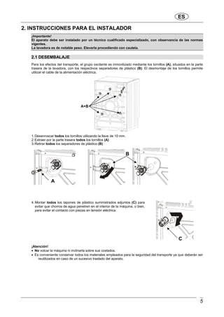 ES
5
2. INSTRUCCIONES PARA EL INSTALADOR
¡Importante!
El aparato debe ser instalado por un técnico cualificado especializado, con observancia de las normas
vigentes.
La lavadora es de notable peso. Elevarla procediendo con cautela.
2.1 DESEMBALAJE
Para los efectos del transporte, el grupo oscilante es inmovilizado mediante los tornillos (A), situados en la parte
trasera de la lavadora, con los respectivos separadores de plástico (B). El desmontaje de los tornillos permite
utilizar el cable de la alimentación eléctrica.
1.Desenroscar todos los tornillos utilizando la llave de 10 mm.
2.Extraer por la parte trasera todos los tornillos (A)
3.Retirar todos los separadores de plástico (B)
4. Montar todos los tapones de plástico suministrados adjuntos (C) para
evitar que chorros de agua penetren en el interior de la máquina, o bien,
para evitar el contacto con piezas en tensión eléctrica.
¡Atención!
• No volcar la máquina ni inclinarla sobre sus costados.
• Es conveniente conservar todos los materiales empleados para la seguridad del transporte ya que deberán ser
reutilizados en caso de un sucesivo traslado del aparato.
A+B
A
B
C
 