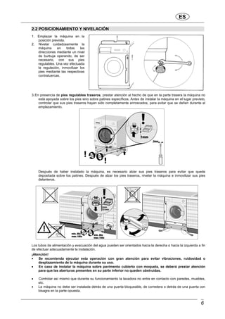 ES
6
2.2 POSICIONAMIENTO Y NIVELACIÓN
1. Emplazar la máquina en la
posición prevista.
2. Nivelar cuidadosamente la
máquina en todas las
direcciones mediante un nivel
de burbuja operando, de ser
necesario, con sus pies
regulables. Una vez efectuada
la regulación, inmovilizar los
pies mediante las respectivas
contratuercas.
3.En presencia de pies regulables traseros, prestar atención al hecho de que en la parte trasera la máquina no
está apoyada sobre los pies sino sobre patines específicos. Antes de instalar la máquina en el lugar previsto,
controlar que sus pies traseros hayan sido completamente enroscados, para evitar que se dañen durante el
emplazamiento.
Después de haber instalado la máquina, es necesario alzar sus pies traseros para evitar que quede
depositada sobre los patines. Después de alzar los pies traseros, nivelar la máquina e inmovilizar sus pies
delanteros.
Los tubos de alimentación y evacuación del agua pueden ser orientados hacia la derecha o hacia la izquierda a fin
de efectuar adecuadamente la instalación.
¡Atención!
• Se recomienda ejecutar esta operación con gran atención para evitar vibraciones, ruidosidad o
desplazamiento de la máquina durante su uso.
• En caso de instalar la máquina sobre pavimento cubierto con moqueta, se deberá prestar atención
para que las aberturas presentes en su parte inferior no queden obstruidas.
• Controlar así mismo que durante su funcionamiento la lavadora no entre en contacto con paredes, muebles,
etc.
• La máquina no debe ser instalada detrás de una puerta bloqueable, de corredera o detrás de una puerta con
bisagra en la parte opuesta.
 