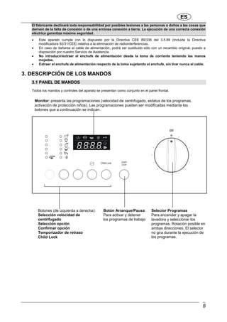 ES
8
El fabricante declinará toda responsabilidad por posibles lesiones a las personas o daños a las cosas que
deriven de la falta de conexión o de una errónea conexión a tierra. La ejecución de una correcta conexión
eléctrica garantiza máxima seguridad.
• Este aparato cumple con lo dispuesto por la Directiva CEE 89/336 del 3.5.89 (incluida la Directiva
modificadora 92/31/CEE) relativa a la eliminación de radiointerferencias.
• En caso de dañarse el cable de alimentación, podrá ser sustituido sólo con un recambio original, puesto a
disposición por nuestro Servicio de Asistencia.
• No introducir/extraer el enchufe de alimentación desde la toma de corriente teniendo las manos
mojadas.
• Extraer el enchufe de alimentación respecto de la toma sujetando el enchufe, sin tirar nunca el cable.
3. DESCRIPCIÓN DE LOS MANDOS
3.1 PANEL DE MANDOS
Todos los mandos y controles del aparato se presentan como conjunto en el panel frontal.
Selector Programas
Para encender y apagar la
lavadora y seleccionar los
programas. Rotación posible en
ambas direcciones. El selector
no gira durante la ejecución de
los programas.
Botón Arranque/Pausa:
Para activar y detener
los programas de trabajo
Monitor: presenta las programaciones (velocidad de centrifugado, estatus de los programas,
activación de protección niños). Las programaciones pueden ser modificadas mediante los
botones que a continuación se indican.
Botones (de izquierda a derecha):
Selección velocidad de
centrifugado
Selección opción
Confirmar opción
Temporizador de retraso
Child Lock
 