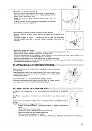 ES
17
3. Extraer el tubo flexible de vaciado ”A”.
Atención: el tubito caliente señala la presencia de agua caliente o
hirviente. Colocar sobre el pavimento un recipiente bajo y quitar el
tapón “B” para descargar el agua.
Según la carga de agua presente, vaciar varias veces el
recipiente.
Una vez que deja de salir agua, cerrar nuevamente el tubo flexible
y reinstalar firmemente el tapón “B”.
4.Desenroscar la tapa de la bomba “D” girando hacia la izquierda.
Limpiar y eliminar posibles objetos extraños presentes en el cuerpo de la
bomba.
Controlar también el interior "E” verificando que el rotor gire libremente;
controlar posible presencia de cuerpos extraños atascados, que deben ser
extraídos.
5.Reenroscar la tapa de la bomba.
Fijar el tubo flexible de vaciado introduciendo su tapón de disparo en su alojamiento «C».
En función del modelo instalar el zócalo de la siguiente forma:
Modelo empotrado/totalmente integrable; montar el zócalo en primer lugar en la parte inferior Fijarlo con un
cuarto de vuelta hacia la derecha de los botones de plástico.
Las hendiduras de los botones deben encontrarse en posición horizontal.
Modelo de libre instalación; montar el zócalo ante todo en la parte inferior y a continuación empujarlo hacia el
mueble hasta obtener su acoplamiento.
5.5 LIMPIEZA DEL CAJÓN DE LOS DETERGENTES
Es conveniente mantener el cajón de los detergentes limpio y exento de
incrustaciones.
Para facilitar esta operación se debe extraer el cajón por completo (mover
el cajón hasta el fondo, presionar en la zona indicada con la palabra PUSH
y extraerlo por completo).
Desmontar el sifón «A» y lavar enteramente con agua caliente.
Introducir nuevamente el sifón hasta el fondo y, antes de instalar el cajón
en su alojamiento, eliminar posibles residuos de detergente.
5.6 LIMPIEZA DE FILTROS ENTRADA AGUA
La máquina está equipada con un filtro destinado a proteger las válvulas de entrada del
agua.
Este filtro se encuentra en el racor del tubo de alimentación que debe conectarse al
grifo.
En caso de que la lavadora no cargue agua o cargue parcialmente, este filtro deberá ser
limpiado.
Para limpiarlo proceder de la siguiente forma:
• Extraer el enchufe eléctrico a fin de desconectar la máquina respecto de
la red.
• Cerrar el grifo de entrada del agua.
• Desenroscar el racor del tubo de alimentación del grifo.
• Desmontar el filtro del racor del tubo de entrada.
• Limpiar el filtro con agua y con un cepillo.
• Al reenroscar el racor del tubo de alimentación, controlar que el filtro quede correctamente posicionado.
 