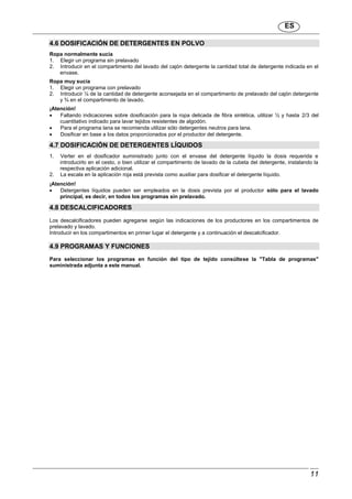 ES
11
4.6 DOSIFICACIÓN DE DETERGENTES EN POLVO
Ropa normalmente sucia
1. Elegir un programa sin prelavado
2. Introducir en el compartimento del lavado del cajón detergente la cantidad total de detergente indicada en el
envase.
Ropa muy sucia
1. Elegir un programa con prelavado
2. Introducir ¼ de la cantidad de detergente aconsejada en el compartimento de prelavado del cajón detergente
y ¾ en el compartimento de lavado.
¡Atención!
 Faltando indicaciones sobre dosificación para la ropa delicada de fibra sintética, utilizar ½ y hasta 2/3 del
cuantitativo indicado para lavar tejidos resistentes de algodón.
 Para el programa lana se recomienda utilizar sólo detergentes neutros para lana.
 Dosificar en base a los datos proporcionados por el productor del detergente.
4.7 DOSIFICACIÓN DE DETERGENTES LÍQUIDOS
1. Verter en el dosificador suministrado junto con el envase del detergente líquido la dosis requerida e
introducirlo en el cesto, o bien utilizar el compartimento de lavado de la cubeta del detergente, instalando la
respectiva aplicación adicional.
2. La escala en la aplicación roja está prevista como auxiliar para dosificar el detergente líquido.
¡Atención!
 Detergentes líquidos pueden ser empleados en la dosis prevista por el productor sólo para el lavado
principal, es decir, en todos los programas sin prelavado.
4.8 DESCALCIFICADORES
Los descalcificadores pueden agregarse según las indicaciones de los productores en los compartimentos de
prelavado y lavado.
Introducir en los compartimentos en primer lugar el detergente y a continuación el descalcificador.
4.9 PROGRAMAS Y FUNCIONES
Para seleccionar los programas en función del tipo de tejido consúltese la "Tabla de programas"
suministrada adjunta a este manual.
 